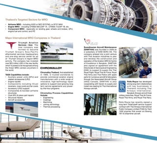 Rolls-Royce has developed
strong long-term relationships
with key businesses in
Thailand including Thai
Airways Inter national,
Bangkok Airways and all three
military branches; Royal Thai Air Force,
Royal Thai Army, and Royal Thai Navy.
Rolls-Royce has recently signed a
long-term TotalCare® service support
contract with Thai Airways International
Public Company Limited (THAI) for Trent
1000 engines that power six Boeing
787-8 Dreamliner aircraft.
Thailand’s Targeted Sectors for MRO
•	 Airframe MRO - including A320 or NEO B737NG, or B737 MAX
•	 Engine MRO - including CFM56-5B/LEAP 1A , CFM56-7/LEAP 1B, etc.
•	 Component MRO - especially on landing gear, wheels and brakes, APU,
engine fuel and control, and IFE
Major International MRO Companies in Thailand
Triumph Aviation
Services - Asia.  This
new company was
formed to become
Triumph Group’s Asia-Pacific
aftermarket services headquarters
and one-stop service center for all
of  Triumph Group’s in-region MRO
activity. The company has invested
over $25 million USD in the new facility
which is poised to be recognized among
the finest MRO centers anywhere in
the world.  
TASA Capabilities include:
•	 Auxiliary power units (APU) and
related accessories (LRU)
•	 Engine nacelle
•	 Components including thrust
reversers, nose cowls and fan cowls
•	 Accessory (LRU) support
•	 Composites & bonded airframe
structures
•	 Core APU & piece part repairs
•	 Structural repairs
•	 Aircraft accessories
Scandinavian Aircraft Maintenance
(SAMTHAI) was founded in 2009 as
a subsidiary of SAM AERO AS. The
company entered into a joint venture
with Thai Aviation Industries to plan
and develop the construction and
operation of the Aviation MRO & Centre
of Excellence in Bangkok. SAMTHAI
also signed an agreement with the
Directorate of Aeronautical Engineering
(DAE) to support & supply the Thai
Royal Flight, Royal Thai Air Force, Royal
Thai Army and Thai Police with spare
parts for numerous aircraft & helicopters
through the Associated Aircraft Group
(AAG) Canada. SAMTHAI is also
cooperating with Geven to supply and
install new seating for Thai International
Airways aircraft.
Chromalloy Thailand, first established
in 1989, is trusted worldwide to
provide commercial aviation engine
manufacturers with a wide range of
innovative, high-technology repair
options to support ever-growing long
term service agreements and power-
by-the-hour programs. 
Chromalloy Process Capabilities
Include:
•	 Engineering
•	 Coatings
•	 Machining
•	 Joining technology
•	 Thermal processing
 