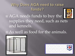 Why Does AGA need to raise funds?AGA needs funds to buy the supplies they need, such as nets and kennels.  As well as food for the animals.  