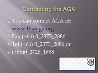 Contacting the AGAYou can contact AGA at;www.thaiaga.orgFax;(+66) 0_2373_2886 Tel;(+66) 0_2373_2886 or(+66)0_2728_1658  