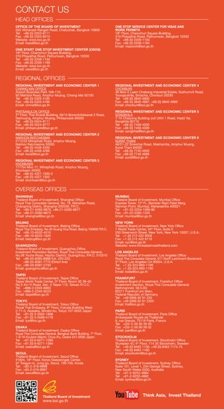 CONTACT US
HEAD OFFICES
OFFICE OF THE BOARD OF INVESTMENT
555 Vibhavadi-Rangsit Road, Chatuchak, Bangkok 10900
Tel: 	 +66 (0) 2553-8111
Fax: 	+66 (0) 2553-8315
Website: www.boi.go.th
Email: head@boi.go.th
ONE START ONE STOP INVESTMENT CENTER (OSOS)
18th
Floor, Chamchuri Square Building,
319 Phayathai Road, Pathumwan, Bangkok 10330
Tel: 	 +66 (0) 2209-1100
Fax: 	+66 (0) 2209-1199
Website: osos.boi.go.th
Email: osos@boi.go.th
ONE STOP SERVICE CENTER FOR VISAS AND
WORK PERMITS
18th
Floor, Chamchuri Square Building,
319 Phayathai Road, Pathumwan, Bangkok 10330
Tel: 	 +66 (0) 2209-1100
Fax: 	+66 (0) 2209-1194
Email: visawork@boi.go.th
REGIONAL OFFICES
REGIONAL INVESTMENT AND ECONOMIC CENTER 1
CHIANG MAI OFFICE
Airport Business Park 108-110,
90 Mahidol Road, Amphur Muang, Chiang Mai 50100
Tel: 	 +66 (0) 5329 4100
Fax: 	+66 (0) 5329 4199
Email: chmai@boi.go.th
PHITSANULOK OFFICE
3rd
Floor, Thai Sivarat Building, 59/15 Boromtrilokkanat 2 Road,
Naimuang, Amphur Muang, Phitsanulok 65000
Tel: 	 +66 (0) 5524-8111
Fax: 	+66 (0) 5524-8777
Email: phitsanulok@boi.go.th
REGIONAL INVESTMENT AND ECONOMIC CENTER 2
NAKHON RATCHASIMA
2112/22 Mitraphab Road, Amphur Muang,
Nakhon Ratchasima 30000
Tel: 	 +66 (0) 4438 4200
Fax: 	+66 (0) 4438 4299
Email: korat@boi.go.th
REGIONAL INVESTMENT AND ECONOMIC CENTER 3
KHONKAEN
177/54 Moo 17, Mitraphab Road, Amphur Muang,
Khonkaen 40000
Tel: 	 +66 (0) 4327 1300-2
Fax: 	+66 (0) 4327 1303
Email: khonkaen@boi.go.th
REGIONAL INVESTMENT AND ECONOMIC CENTER 4
CHONBURI
46 Moo 5 Laem Chabang Industrial Estate, Sukhumvit Road,
Toongsukhla, Sriracha, Chonburi 20230
Tel: 	 +66 (0) 3840 4900
Fax: 	+66 (0) 3840 4997, +66 (0) 3840 4999
Email: chonburi@boi.go.th
REGIONAL INVESTMENT AND ECONOMIC CENTER 5
SONGKHLA
7-15 Chaiyong Building Juti Uthit 1 Road, Hadd Yai,
Songkhla 90110
Tel: 	 +66 (0) 7458 4500
Fax: 	+66 (0) 7458 4599
Email: songkhla@boi.go.th
REGIONAL INVESTMENT AND ECONOMIC CENTER 6
SURAT THANI
49/21-22 Sriwichai Road, Makhamtia, Amphur Muang,
Surat Thani 84000
Tel: 	 +66 (0) 7740 4600
Fax: 	+66 (0) 7740 4699
Email: surat@boi.go.th
OVERSEAS OFFICES
SHANGHAI
Thailand Board of Investment, Shanghai Office
Royal Thai Consulate General, No. 18, Wanshan Road,
Changning Distric, Shanghai 200336, P.R.C.
Tel:	 +86-21-5260-9876, +86-21-5260-9877
Fax:	+86-21-5260-9873
Email: shanghai@boi.go.th
BEIJING
Thailand Board of Investment, Beijing Office
Royal Thai Embassy, No.40 Guang Hua Road, Beijing 100600 P.R.C.
Tel: 	 +86-10-6532-4510
Fax: 	+86-10-6532-1620
Email: beijing@boi.go.th
GUANGZHOU
Thailand Board of Investment, Guangzhou Office
Investment Promotion Section, Royal Thai Consulate-General,
No.36 Youhe Road, Haizhu District, Guangzhou, P.R.C. 510310
Tel: 	 +86-20-8385-8988 Ext. 220-225,
	 +86-20-8387-7770 (Direct line)
Fax: 	+86-20-8387-2700
Email: guangzhou@boi.go.th
TAIPEI
Thailand Board of Investment, Taipei Office
Taipei World Trade Center, 3rd
Floor, Room 3E 39-40
No.5 Xin-Yi Road, Sec. 5 Taipei 110, Taiwan R.O.C.
Tel:	+886-2-2345-6663
Fax:	+886-2-2345-9223
Email: taipei@boi.go.th
TOKYO
Thailand Board of Investment, Tokyo Office
Royal Thai Embassy, 8th
Floor, Fukuda Building West,
2-11-3, Akasaka, Minato-ku, Tokyo 107-0052 Japan
Tel:	 +81 (0) 3-3582-1806
Fax:	+81 (0) 3-3589-5176
Email: tyo@boi.go.th
OSAKA
Thailand Board of Investment, Osaka Office
Royal Thai Consulate-General, Bangkok Bank Building, 7th
Floor,
1-9-16 Kyutaro-Machi, Chuo-Ku, Osaka 541-0056 Japan
Tel:	 +81 (0) 6-6271-1395
Fax:	+81 (0) 6-6271-1394
Email: osaka@boi.go.th
SEOUL
Thailand Board of Investment, Seoul Office
#1804, 18th
Floor, Koryo Daeyeongak Center,
97 Toegye-ro, Jung-gu, Seoul, 100-706, Korea
Tel:	+82-2-319-9998
Fax:	+82-2-319-9997
Email: seoul@boi.go.th
MUMBAI
Thailand Board of Investment, Mumbai Office
Express Tower, 12th
Fl., Barrister Rajni Patel Marg,
Nariman Point, Mumbai, Maharashtra 400021
Tel: 	 +91-22-2204-1589-90
Fax: 	+91-22-2282-1525
Email: mumbai@boi.go.th
NEW YORK
Thailand Board of Investment, New York Office
7 World Trade Center, 34th
Floor, Suite F,
250 Greenwich Street, New York, New York 10007, U.S.A.
Tel: 	 +1 (0) 212 422 9009
Fax: 	+1 (0) 212 422 9119
Email: nyc@boi.go.th
Website: www.thinkasiainvestthailand.com
LOS ANGELES
Thailand Board of Investment, Los Angeles Office
Royal Thai Consulate-General, 611 North Larchmont Boulevard,
3rd
Floor, Los Angeles CA 90004, U.S.A.
Tel: 	 +1 (0)-323-960-1199
Fax: 	+1 (0)-323-960-1190
Email: boila@boi.go.th
FRANKFURT
Thailand Board of Investment, Frankfurt Office
Investment Section, Royal Thai Consulate-General
Bethmannstr. 58,5.0G
60311 Frankfurt am Main,
Federal Republic of Germany
Tel: 	 +49 (069) 92 91 230
Fax: 	+49 (069) 92 91 2320
Email: fra@boi.go.th
PARIS
Thailand Board of Investment, Paris Office
Ambassade Royale de Thaïlande
8, rue Greuze, 75116 Paris, France
Tel: 	 +(33-1) 56 90 26 00
Fax: 	+(33-1) 56 90 26 02
Email: par@boi.go.th
STOCKHOLM
Thailand Board of Investment, Stockholm Office
Stureplan 4C 4th
Floor, 114 35 Stockholm, Sweden
Tel:	 +46 (0) 8463 1158, +46 (0) 8463 1174-75
Fax:	+46 (0) 8463 1160
Email: stockholm@boi.go.th
SYDNEY
Thailand Board of Investment, Sydney Office
Suite 101, Level 1, 234 George Street, Sydney,
New South Wales 2000, Australia
Tel: 	 +61-2-9252-4884
Tel: 	 +61-2-9252-4882
Email: sydney@boi.go.th
Thailand Board of Investment
www.boi.go.th
Think Asia, Invest Thailand
 