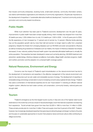 that include community enterprises, revolving funds, small-credit schemes, community information centers,
    sub-district administrative organizations and networks of community organizations. Of particular importance is
    the development of expertise in “sustainable alternative livelihood development,” local and community product
    promotion and community-based microfinance.



    Public Health
             While much attention has been paid to Thailand’s economic development over the past 40 years,
    improvements in public health have been at least equally striking. Infant mortality has dropped from more than
    40 deaths per every 1,000 children born to only 12.5 deaths per 1,000 in 2009. In the 20 years prior to 2000,
    the life expectancy of men increased by 17 percent and of women by 14 percent. Effective family planning
    has cut the population growth rate by more than half and women no longer need to suffer from unwanted
    pregnancy. Despite the threats from emerging diseases such as HIV/AIDS and avian and pandemic influenza
    as well as increasing drug resistance of diseases such as malaria, the impact of infectious diseases has sharply
    decreased. A new, national, publicly-financed health system has extended affordable healthcare to virtually the
    entire population. Thai expertise has been developed in areas such as family planning, HIV/AIDS treatment and
    prevention, epidemiology, infectious disease surveillance, food safety, village health volunteer programs, health
    and nutrition promotion and the adoption of a universal health coverage system.



    Natural Resources, Environment and Energy
             Concerns over the impact of Thailand’s rapid industrialization on the natural environment has led to
    the development of mechanisms and expertise in the effective management of the natural environment and
    care for key resources such as soil, water and renewable sources of energy. The development of expertise in
    renewable energy and energy conservation is due to increasing concerns about global climate change. Thailand
    has used a combination of international expertise and its own “local wisdom” in devising an efficient national
    irrigation system, effective low-tech water controls, soil conservation, community forestry, national parks and
    drought relief.



    Tourism
             Thailand’s emergence as the third largest tourist country in Asia and one of the highest rated tourist
    destinations in the world has come as a result of natural advantages, local-international cooperation and learning
    from experience. Tourist arrivals have grown from less than 50,000 in 1960 to more than 14 million in 2008.
    These arrivals provide jobs for more than 3 million Thais and supply more than 6 percent of the GDP. Thailand,
    however, has increasingly developed expertise that goes beyond attracting larger and larger numbers of tourists
    and focuses on sustainable approaches to tourism that preserve nature and local culture while contributing to
    village economies.


4
 