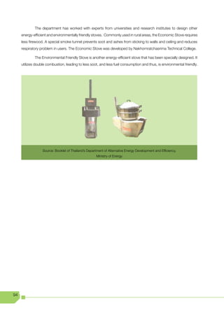 The department has worked with experts from universities and research institutes to design other
     energy-efficient and environmentally friendly stoves. Commonly used in rural areas, the Economic Stove requires
     less firewood. A special smoke tunnel prevents soot and ashes from sticking to walls and ceiling and reduces
     respiratory problem in users. The Economic Stove was developed by Nakhornratchasrima Technical College.

             The Environmental Friendly Stove is another energy-efficient stove that has been specially designed. It
     utilizes double combustion, leading to less soot, and less fuel consumption and thus, is environmental friendly.




                  Source: Booklet of Thailand’s Department of Alternative Energy Development and Efficiency,
                                                      Ministry of Energy




94
 