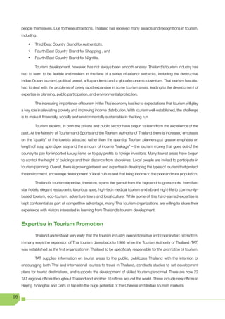people themselves. Due to these attractions, Thailand has received many awards and recognitions in tourism,
     including:

         •	   Third Best Country Brand for Authenticity,
         •	   Fourth Best Country Brand for Shopping , and
         •	   Fourth Best Country Brand for Nightlife.

              Tourism development, however, has not always been smooth or easy. Thailand’s tourism industry has
     had to learn to be flexible and resilient in the face of a series of exterior setbacks, including the destructive
     Indian Ocean tsunami, political unrest, a flu pandemic and a global economic downturn. Thai tourism has also
     had to deal with the problems of overly rapid expansion in some tourism areas, leading to the development of
     expertise in planning, public participation, and environmental protection.

              The increasing importance of tourism in the Thai economy has led to expectations that tourism will play
     a key role in alleviating poverty and improving income distribution. With tourism well-established, the challenge
     is to make it financially, socially and environmentally sustainable in the long run.

              Tourism experts, in both the private and public sector have begun to learn from the experience of the
     past. At the Ministry of Tourism and Sports and the Tourism Authority of Thailand there is increased emphasis
     on the “quality” of the tourists attracted rather than the quantity. Tourism planners put greater emphasis on
     length of stay, spend per stay and the amount of income “leakage” – the tourism money that goes out of the
     country to pay for imported luxury items or to pay profits to foreign investors. Many tourist areas have begun
     to control the height of buildings and their distance from shorelines. Local people are invited to participate in
     tourism planning. Overall, there is growing interest and expertise in developing the types of tourism that protect
     the environment, encourage development of local culture and that bring income to the poor and rural population.

              Thailand’s tourism expertise, therefore, spans the gamut from the high-end to grass roots, from five-
     star hotels, elegant restaurants, luxurious spas, high-tech medical tourism and vibrant night-life to community-
     based tourism, eco-tourism, adventure tours and local culture. While some of this hard-earned expertise is
     kept confidential as part of competitive advantage, many Thai tourism organizations are willing to share their
     experience with visitors interested in learning from Thailand’s tourism development.


     Expertise in Tourism Promotion
              Thailand understood very early that the tourism industry needed creative and coordinated promotion.
     In many ways the expansion of Thai tourism dates back to 1960 when the Tourism Authority of Thailand (TAT)
     was established as the first organization in Thailand to be specifically responsible for the promotion of tourism.

              TAT supplies information on tourist areas to the public, publicizes Thailand with the intention of
     encouraging both Thai and international tourists to travel in Thailand, conducts studies to set development
     plans for tourist destinations, and supports the development of skilled tourism personnel. There are now 22
     TAT regional offices throughout Thailand and another 16 offices around the world. These include new offices in
     Beijing, Shanghai and Delhi to tap into the huge potential of the Chinese and Indian tourism markets.

98
 