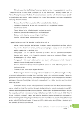 TAT, with support from the Ministry of Tourism and Sports, has been the key organization in promoting
Thai	tourism	through	the	use	of	media	campaigns	such	as	“Visit	Thailand	Year,”	“Amazing	Thailand”	and	the	
“Seven Amazing Wonders of Thailand”. These campaigns are illustrated with attractive images, specially
composed songs and carefully themed messages. The focus of such campaigns is on the country’s seven
“amazing” attractions listed as:

    •	   Thainess: The art of Thai living, traditional Thai hospitality, lifestyle and culture,
    •	   Heritage and history, world heritage sites, historical attractions, temples and museums,
    •	   Popular beach resorts,
    •	   Nature: National parks, soft adventure and ecotourism products,
    •	   Health and Wellness: Medical tourism, spa and health resorts,
    •	   Boutique hotels, shopping centers, dining and night life, and
    •	   Festivals: International and Thai festivals and events.


Thailand’s tourism promotion has been alert to market niches such as:

    •	   Female tourists – increasing worldwide and influential in making family vacation decisions. Thailand
         has promoted attractions for females, such as spas, shopping and cooking schools. Female tourists
         visiting Thailand grew 29 percent in 2004.
    •	   Elderly people – who have both time and money for travel, but also have special needs for medical
         care and facility access. During the past ten years, the proportion of tourists over 55 years of age
         increased from 13.38 to 16.87 percent.
    •	   Young	 people	 –	 interested	 in	 adventure	 tours	 and	 tourism	 activities	 concerned	 with	 nature	 and	
         therefore matching Thailand’s tourism offerings.
    •	   Families – Thailand has developed tourism products to meet the needs of the family segment in an
         integrated manner.
    •	   Domestic tourists, particularly during the off-season.

         Alert to changes in information technology and social media development, TAT is spreading its promotion
attentions to websites, blogs, discussion forum, travel clubs, Twitter and mobile phone messages. Thai tourism
promotion also works with viral marketing, relationship marketing, loyalty and reward campaigns, travel promotion
packages and special offers, joint promotions with restaurants, airlines and tour operators and international
travel road shows.

         Thailand has also begun to see that cooperation and coordination of tourism efforts with other countries
can be mutually beneficial. Much work is underway to develop joint tourism projects, particularly with Lao PDR,
Vietnam, Myanmar, southern China, Malaysia and Indonesia. The Association of Southeast Asian Nations (ASEAN)
has stepped up efforts to coordinate marketing and facilitate regional tourism itineraries. In 2009, Thailand
hosted the ASEAN ministers of tourism, who reaffirmed plans for increased cooperation and coordination of
tourism marketing efforts. They pledged that national tourism organizations would work with a USAID-funded
project called ASEAN Competitiveness Enhancement (ACE) on joint marketing of ASEAN as a destination and
the promotion of “Visit ASEAN” campaign.
                                                                                                                          99

                                                                                                                      1
                                                       Thailand’s Best Practices and Lessons Learned in Development
                                                                                                             Volume
 