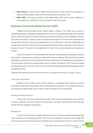 •	   Green Service: to urge all tourism-related service providers to create positive first impressions for
         visitors by attaining higher quality and environmental assurance standards , and
    •	   Green CSR: to encourage Corporate Social Responsibility (CSR) among tourism operators by
         encouraging them to give back to the communities in which they operate.


Expertise Community-Based Tourism (CBT)
         Thailand’s community-based tourism industry began to develop in the 1990s during a period of
burgeoning awareness of sustainable and alternative forms of tourism. It was closely associated with conservation
tourism, which views local communities as owners of tourist sites and resources, such as waterfalls, mountains,
local culture and traditions. Therefore, these communities have the right to be involved in the conservation and
management of resources, while earning supplemental income for themselves. Local and foreign NGOs have
created greater interest in community tourism and they have identified markets, particularly in urban areas, for
this type of tourism. This has led to the establishment of at least 150 community-based tourism operations in
Thailand.

         These CBT operations have demonstrated that when communities display and share their resources
with outsiders, they take pride in and begin to conserve their resources. Although CBT does provide income for
local people, the experience so far has shown that the key benefit has been the development and protection of
community assets that leads to improved quality of life for residents. Participation in CBT has also stimulated
local people to become more active in their community and to see the advantage of learning languages, business
management and ICT.

Thailand’s CBT experience has shown that there are four components that are key to success. They are:



Community organizations

         Residents must be ready to learn and work together in an organized way. Creating a community
organization for CBT gives local people a sense of ownership and involvement in the development process.
Local experts and skilled people must be ready to share information within the organization.



Natural and cultural resources

         These are the most obvious attractions to tourists. They include natural resources, such as forests,
mountains, waterfalls, coral reefs, beaches and wild animals, and unique cultural traditions that have been
handed down from generation to generation.



Management

         In order for the community to properly manage its resources, it must have a widely-accepted leader with
vision, thought and an understanding of CBT. There must be a management mechanism that manages CBT
to encourage natural and cultural resource conservation, both among locals and tourists. It must link tourism
                                                                                                                      101

                                                                                                                  1
                                                   Thailand’s Best Practices and Lessons Learned in Development
                                                                                                         Volume
 