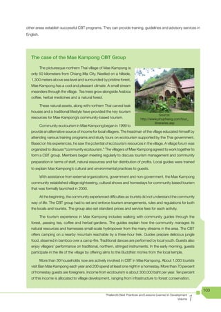 other areas establish successful CBT programs. They can provide training, guidelines and advisory services in
English.




   The case of the Mae Kampong CBT Group

           The picturesque northern Thai village of Mae Kampong is
   only 50 kilometers from Chiang Mai City. Nestled on a hillside,
   1,300 meters above sea level and surrounded by pristine forest,
   Mae Kampong has a cool and pleasant climate. A small stream
   meanders through the village. Tea trees grow alongside Arabica
   coffee, herbal medicines and a natural forest.

           These natural assets, along with northern Thai carved teak
   houses and a traditional lifestyle have provided the key tourism
                                                                                            Source:
   resources for Mae Kampong’s community-based tourism.                        http://www.phuphiang.com/tour_
                                                                                        itineraries.asp
           Community ecotourism in Mae Kampong began in 1999 to
   provide an alternative source of income for local villagers. The headman of the village educated himself by
   attending various training programs and study tours on ecotourism supported by the Thai government.
   Based on his experiences, he saw the potential of ecotourism resources in the village. A village forum was
   organized to discuss “community ecotourism.” The villagers of Mae Kampong agreed to work together to
   form a CBT group. Members began meeting regularly to discuss tourism management and community
   preparation in terms of staff, natural resources and fair distribution of profits. Local guides were trained
   to explain Mae Kampong’s cultural and environmental practices to guests.

           With assistance from external organizations, government and non-government, the Mae Kampong
   community established village sightseeing, cultural shows and homestays for community based tourism
   that was formally launched in 2000.

           At the beginning, the community experienced difficulties as tourists did not understand the community
   way of life. The CBT group had to set and enforce tourism arrangements, rules and regulations for both
   the locals and tourists. The group also set standard prices and service fees for each activity.

           The tourism experience in Mae Kampong includes walking with community guides through the
   forest, passing tea, coffee and herbal gardens. The guides explain how the community manages its
   natural resources and harnesses small-scale hydropower from the many streams in the area. The CBT
   offers camping on a nearby mountain reachable by a three-hour trek. Guides prepare delicious jungle
   food, steamed in bamboo over a camp-fire. Traditional dances are performed by local youth. Guests also
   enjoy villagers’ performance on traditional, northern, stringed instruments. In the early morning, guests
   participate in the life of the village by offering alms to the Buddhist monks from the local temple.

           More than 30 households now are actively involved in CBT in Mae Kampong. About 1,000 tourists
   visit Ban Mae Kampong each year and 200 spend at least one night in a homestay. More than 70 percent
   of homestay guests are foreigners. Income from ecotourism is about 300,000 baht per year. Ten percent
   of this income is allocated to village development, ranging from infrastructure to forest conservation.


                                                                                                                         103

                                                                                                                     1
                                                      Thailand’s Best Practices and Lessons Learned in Development
                                                                                                            Volume
 
