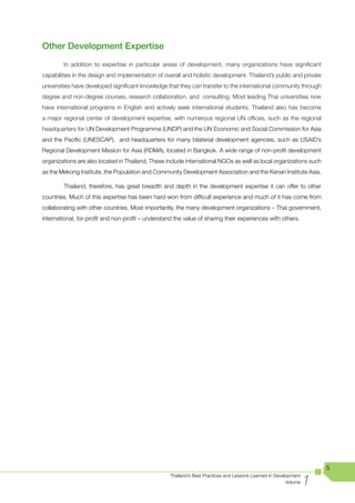 Other Development Expertise
        In addition to expertise in particular areas of development, many organizations have significant
capabilities in the design and implementation of overall and holistic development. Thailand’s public and private
universities have developed significant knowledge that they can transfer to the international community through
degree and non-degree courses, research collaboration, and consulting. Most leading Thai universities now
have international programs in English and actively seek international students. Thailand also has become
a major regional center of development expertise, with numerous regional UN offices, such as the regional
headquarters for UN Development Programme (UNDP) and the UN Economic and Social Commission for Asia
and the Pacific (UNESCAP), and headquarters for many bilaterial development agencies, such as USAID’s
Regional Development Mission for Asia (RDMA), located in Bangkok. A wide range of non-profit development
organizations are also located in Thailand. These include international NGOs as well as local organizations such
as the Mekong Institute, the Population and Community Development Association and the Kenan Institute Asia.

        Thailand, therefore, has great breadth and depth in the development expertise it can offer to other
countries. Much of this expertise has been hard-won from difficult experience and much of it has come from
collaborating with other countries. Most importantly, the many development organizations – Thai government,
international, for-profit and non-profit – understand the value of sharing their experiences with others.




                                                                                                                       5

                                                                                                                   1
                                                    Thailand’s Best Practices and Lessons Learned in Development
                                                                                                          Volume
 