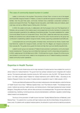 The case of community-based tourism in Leeled

               Leeled, a community in the southern Thai province of Surat Thani, is home to one of the largest
         and most fertile mangrove forests in Thailand, a nursery for sea life that supports hundreds of local fisher
         families. Over the past three years, community members have undertaken conservation activities to
         preserve and expand the forest. The villagers harvest nipa palms, catch fiddler crabs and mollusks, plant
         crab traps, and set up different types of fishing nets in the forest.

               In 2003, the Leeled community, in collaboration with the European Union and Thai Department of
         Fisheries, set up a project to find creative ways to encourage local community members to conserve the
         marine ecosystem essential for the wellbeing of local fishing families. The project established the ‘Leeled
         Community-Based Tourism for Conservation Group.’ Since 2005, Leeled has welcomed many students,
         families and adventure and cultural travelers from around the world. Income earned by the group has
         contributed to replenishing Leeled’s mangrove forests, thereby supporting sustainable local livelihoods.

               Local people serve as community guides, homestay hosts, and boat and car drivers. Guests meet
         local fishermen, explore the mangrove forests, and learn how the villagers use mangrove products in
         their everyday life. The guides show guests the forest and help them spot and identify beautiful birds.

               Leeled’s tourism group is an example of Thailand’s best practices in participatory community based
         tourism development. The group has a committee that meets each month to share ideas and experience.
         In 2005, Leeled earned 104,000 Baht and in 2006, 176,000 baht from tourism. At least10% of this income
         was donated to community funds. Leeled is now recognized as one of Thailand’s leading conservation-
         based community tourism operations.




      Expertise in Health Tourism
               Thailand’s tourist infrastructure and its high standard of medical service have enabled the country to
      attract visitors for medical treatment. The government has actively marketed tourism integrated with medical
      service. This became particularly important during the 1997 economic crisis. By 2007, TAT figures show that
      some 1.54 million people visited Thailand for medical treatments worth US$740 million. According to the
      Kasikorn Research Center, the number of medical visitors is expected to reach 2 million people in 2010.

               The five-year National Development Plan promoted medical sector internationalization under the themes
      of “Health Tourism Hub of Asia,” “Wellness Capital of Asia,” and “Thai Herbs for Health.” The development plan
      covers: medical care services, health services, and herbal products. Initial target development areas included
      Bangkok, Chiang Mai and Phuket, with ten other provinces to be developed later. The government will provide
      overall planning, marketing, monitoring services, and price standardization, certification, regulation, biotechnology
      related research and development.

               The focus of the promotion of health tourism has been “Quality Medical Services at Relatively Lower
      Medical Fees.” For patients from countries with high medical costs, like the United States, the big attraction is
      lower costs. For patients with socialized medical systems, the attraction is quick service for elective procedures

104
 