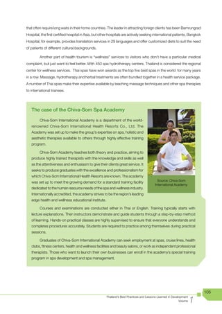 that often require long waits in their home countries. The leader in attracting foreign clients has been Bamrungrad
Hospital, the first certified hospital in Asia, but other hospitals are actively seeking international patients. Bangkok
Hospital, for example, provides translation services in 29 languages and offer customized diets to suit the need
of patients of different cultural backgrounds.

         Another part of health tourism is “wellness” services to visitors who don’t have a particular medical
complaint, but just want to feel better. With 450 spa hydrotherapy centers, Thailand is considered the regional
center for wellness services. Thai spas have won awards as the top five best spas in the world for many years
in a row. Massage, hydrotherapy and herbal treatments are often bundled together in a health service package.
A number of Thai spas make their expertise available by teaching massage techniques and other spa therapies
to international trainees.




   The case of the Chiva-Som Spa Academy

         Chiva-Som International Academy is a department of the world-
   renowned Chiva-Som International Health Resorts Co., Ltd. The
   Academy was set up to make the group’s expertise on spa, holistic and
   aesthetic therapies available to others through highly effective training
   program.

         Chiva-Som Academy teaches both theory and practice, aiming to
   produce highly trained therapists with the knowledge and skills as well
   as the attentiveness and enthusiasm to give their clients great service. It
   seeks to produce graduates with the excellence and professionalism for
   which Chiva-Som International Health Resorts are known. The academy
   was set up to meet the growing demand for a standard training facility                   Source: Chiva-Som
                                                                                          International Academy
   dedicated to the human resource needs of the spa and wellness industry.
   Internationally accredited, the academy strives to be the region’s leading
   edge health and wellness educational institute.

         Courses and examinations are conducted either in Thai or English. Training typically starts with
   lecture explanations. Then instructors demonstrate and guide students through a step-by-step method
   of learning. Hands-on practical classes are highly supervised to ensure that everyone understands and
   completes procedures accurately. Students are required to practice among themselves during practical
   sessions.

         Graduates of Chiva-Som International Academy can seek employment at spas, cruise lines, health
   clubs, fitness centers, health and wellness facilities and beauty salons, or work as independent professional
   therapists. Those who want to launch their own businesses can enroll in the academy’s special training
   program in spa development and spa management.




                                                                                                                           105

                                                                                                                      1
                                                       Thailand’s Best Practices and Lessons Learned in Development
                                                                                                             Volume
 
