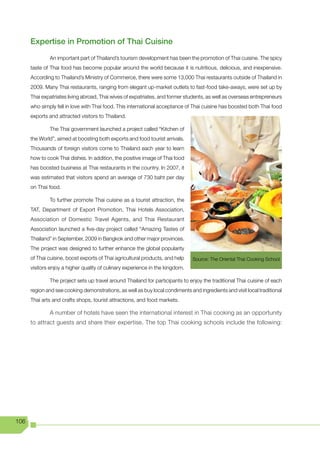 Expertise in Promotion of Thai Cuisine
              An important part of Thailand’s tourism development has been the promotion of Thai cuisine. The spicy
      taste of Thai food has become popular around the world because it is nutritious, delicious, and inexpensive.
      According to Thailand’s Ministry of Commerce, there were some 13,000 Thai restaurants outside of Thailand in
      2009. Many Thai restaurants, ranging from elegant up-market outlets to fast-food take-aways, were set up by
      Thai expatriates living abroad, Thai wives of expatriates, and former students, as well as overseas entrepreneurs
      who simply fell in love with Thai food. This international acceptance of Thai cuisine has boosted both Thai food
      exports and attracted visitors to Thailand.

              The Thai government launched a project called “Kitchen of
      the World”, aimed at boosting both exports and food tourist arrivals.
      Thousands of foreign visitors come to Thailand each year to learn
      how to cook Thai dishes. In addition, the positive image of Thai food
      has boosted business at Thai restaurants in the country. In 2007, it
      was estimated that visitors spend an average of 730 baht per day
      on Thai food.

              To further promote Thai cuisine as a tourist attraction, the
      TAT, Department of Export Promotion, Thai Hotels Association,
      Association of Domestic Travel Agents, and Thai Restaurant
      Association launched a five-day project called “Amazing Tastes of
      Thailand” in September, 2009 in Bangkok and other major provinces.
      The project was designed to further enhance the global popularity
      of Thai cuisine, boost exports of Thai agricultural products, and help   Source: The Oriental Thai Cooking School
      visitors enjoy a higher quality of culinary experience in the kingdom.

              The project sets up travel around Thailand for participants to enjoy the traditional Thai cuisine of each
      region and see cooking demonstrations, as well as buy local condiments and ingredients and visit local traditional
      Thai arts and crafts shops, tourist attractions, and food markets.

              A number of hotels have seen the international interest in Thai cooking as an opportunity
      to attract guests and share their expertise. The top Thai cooking schools include the following:




106
 