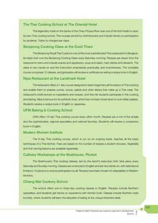 The Thai Cooking School at The Oriental Hotel
        This legendary hotel on the banks of the Chao Phraya River was one of the first hotels to open
its own Thai cooking school. The courses are led by chef-lecturers and include hands-on participation
by students. Tuition is charged per class.

Benjarong Cooking Class at the Dusit Thani
        The Benjarong Royal Thai Cuisine is one of the most sophisticated Thai restaurants in Bangkok.
Its head chef runs the Benjarong Cooking Class every Saturday morning. Recipes are drawn from the
restaurant’s menu and include snacks and appetizers, soup and salad, main dishes and desserts. The
class is very hands-on and the instruction emphasizes practicality and inventiveness. The complete
course comprises 12 classes, and graduates will receive a certificate as well as a recipe book in English.

Nipa Restaurant at the Landmark Hotel
        The restaurant offers a 7-day course designed to teach beginners all the basics of Thai cooking
and enable them to prepare curries, soups, salads and other dishes that make up a Thai meal. The
restaurant’s chefs lecture on ingredients and recipes, and then let students participate in the cooking
and tasting. Nipa is famous for its authentic food, which has not been toned down to suit milder palates.
Students receive a recipe book in English or Japanese.

UFM Baking & Cooking School
        UFM offers 10-day Thai cooking course every other month. Recipes are a mix of the simple
and the sophisticated, regional specialties and national favorites. Students will receive a companion
book in English.

Modern Women Institute
        The 9-day Thai cooking course, which is run on an ongoing basis, teaches all the basic
techniques of a Thai kitchen. Fees are based on the number of recipes a student chooses. Vegetable
and fruit carving lessons are available separately.

Culinary Workshops at the Boathouse, Phuket
        The Boathouse’s Thai cooking classes, led by the resort’s executive chef, take place every
Saturday and Sunday morning. Classes are conducted in English and are very hands-on, with attendance
limited to 10 persons to ensure participation by all. Recipes have been chosen for adaptability to Western
kitchens.

Chiang Mai Cookery School
        The school offers one to three-day cooking classes in English. Recipes include Northern
specialties, and students get hands-on experience with kitchen tools. Classes include Northern-style
lunches, where students will learn the etiquette of eating at the unique khantoke table.


                                                                                                                   107

                                                                                                               1
                                                Thailand’s Best Practices and Lessons Learned in Development
                                                                                                      Volume
 