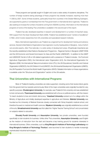 These programs are typically taught in English and cover a wide variety of academic disciplines. The
      number of foreign students taking advantage of these programs has steadily increased, reaching more than
      11,000 by 2007. Some of these students, particularly those from countries in the Greater Mekong Subregion,
      are supported by grants or scholarships from the Thai government or international donor agencies. Thailand is
      also seeking to increase the number of students coming from ASEAN countries. Information on the international
      programs of some of the leading Thai universities is available in the second part of this report.

              Thailand has also developed expertise in research and development in a number of important areas.
      With support from the Asian Development Bank (ADB), Thailand has established seven “centers of excellence”
      in	R&D,	which	involve	researchers	from	26	universities	and	specialized	research	institutes.	

              Many international organizations use Thailand as a regional hub for development training and advisory
      services. Several United Nations Organizations have regional or country headquarters in Bangkok, many of which
      can provide experts, often Thai nationals, in a wide variety of development areas. Of particular importance are
      the recently established United Nations Development Programme - Regional Centre in Bangkok (UNDP-RCB)
      and the UN Economic and Social Commission for Asia and the Pacific (UNESCAP). In addition to the UNDP
      and UNESCAP, the list of UN or UN-related organizations with a presence in Thailand includes: the Food and
      Agriculture Organization (FAO), the International Labor Organization (ILO), the International Organization for
      Migration (IOM), the International Telecommunications Union (ITU), the UN Educational, Scientific and Cultural
      Organization (UNESCO), the UN Children’s Fund (UNICEF), the UN Industrial Development Organization (UNIDO),
      the UN Population Fund and the World Health Organization (WHO). Detailed information on these organizations
      is available under the “Structure and Organization” section of the UN website.



      Thai Universities with International Programs
              Most of Thailand’s leading universities are state-supported, including some that receive block grants
      from the government but operate autonomously. Most of the major universities were originally founded for very
      specific purposes. Chulalongkorn University, for example, was Thailand’s first university and was established
      to train civil servants. Thammasat University was established with a focus on political science, with the mission
      “to teach students to love and cherish democracy.” Kaestsart University evolved out of a college within the
      Ministry of Agriculture and initially developed expertise in agriculture and fisheries. Mahidol University was
      founded as the University of Medical Sciences closely connected with Siriraj Hospital’s medical school, and
      therefore focused on medical and health sciences. Silpakorn University was originally established as a school
      of fine arts. Srinakharinwirot University was first called the “Higher Teacher Training School” and concentrated
      on subjects related to education.

              Dhurakij Pundit University and Assumption University, two private universities, were founded
      specifically to train students for business. Unlike other Thai universities, Assumption University used English
      as the medium of instruction from the start and became a key training ground for students interested in
      international business. Other universities, such as King Mongkut’s Institute of Technology Ladkrabang and
      King Mongkut’s Institute of Technology Thonburi, were launched to train students to handle increasingly
      sophisticated industrial technologies.
110
 