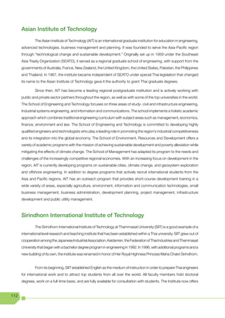 Asian Institute of Technology
               The Asian Institute of Technology (AIT) is an international graduate institution for education in engineering,
      advanced technologies, business management and planning. It was founded to serve the Asia-Pacific region
      through “technological change and sustainable development.” Originally set up in 1959 under the Southeast
      Asia Treaty Organization (SEATO), it served as a regional graduate school of engineering, with support from the
      governments of Australia, France, New Zealand, the United Kingdom, the United States, Pakistan, the Philippines
      and Thailand. In 1967, the institute became independent of SEATO under special Thai legislation that changed
      its name to the Asian Institute of Technology gave it the authority to grant Thai graduate degrees.

               Since then, AIT has become a leading regional postgraduate institution and is actively working with
      public and private sector partners throughout the region, as well as with some of the top universities in the world.
      The School of Engineering and Technology focuses on three areas of study- civil and infrastructure engineering,
      Industrial systems engineering, and information and communications. The school implements a holistic academic
      approach which combines traditional engineering curriculum with subject areas such as management, economics,
      finance, environment and law. The School of Engineering and Technology is committed to developing highly
      qualified engineers and technologists who play a leading role in promoting the region’s industrial competitiveness
      and its integration into the global economy. The School of Environment, Resources and Development offers a
      variety of academic programs with the mission of achieving sustainable development and poverty alleviation while
      mitigating the effects of climate change. The School of Management has adapted its program to the needs and
      challenges of the increasingly competitive regional economies. With an increasing focus on development in the
      region, AIT is currently developing programs on sustainable cities, climate change, and geosystem exploration
      and offshore engineering. In addition to degree programs that actively recruit international students from the
      Asia and Pacific regions, AIT has an outreach program that provides short-course development training in a
      wide variety of areas, especially agriculture, environment, information and communication technologies, small
      business management, business administration, development planning, project management, infrastructure
      development and public utility management.



      Sirindhorn International Institute of Technology
               The Sirindhorn International Institute of Technology at Thammasat University (SIIT) is a good example of a
      international level research and teaching institute that has been established within a Thai university. SIIT grew out of
      cooperation among the Japanese Industrial Association, Keidanren, the Federation of Thai Industries and Thammasat
      University that began with a bachelor degree program in engineering in 1992. In 1996, with additional programs and a
      new building of its own, the institute was renamed in honor of Her Royal Highness Princess Maha Chakri Sirindhorn.


               From its beginning, SIIT established English as the medium of instruction in order to prepare Thai engineers
      for international work and to attract top students from all over the world. All faculty members hold doctoral
      degrees, work on a full-time basis, and are fully available for consultation with students. The Institute now offers


112
 