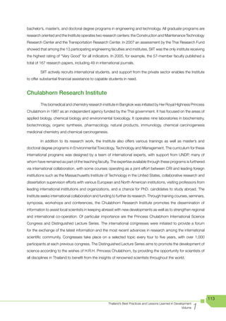 bachelor’s, master’s, and doctoral degree programs in engineering and technology. All graduate programs are
research oriented and the Institute operates two research centers: the Construction and Maintenance Technology
Research Center and the Transportation Research Center. In 2007 an assessment by the Thai Research Fund
showed that among the 13 participating engineering faculties and institutes, SIIT was the only institute receiving
the highest rating of “Very Good” for all indicators. In 2005, for example, the 57-member faculty published a
total of 167 research papers, including 49 in international journals.

        SIIT actively recruits international students, and support from the private sector enables the Institute
to offer substantial financial assistance to capable students in need.


Chulabhorn Research Institute
        This biomedical and chemistry research institute in Bangkok was initiated by Her Royal Highness Princess
Chulabhorn in 1987 as an independent agency funded by the Thai government. It has focused on the areas of
applied biology, chemical biology and environmental toxicology. It operates nine laboratories in biochemistry,
biotechnology, organic synthesis, pharmacology, natural products, immunology, chemical carcinogenesis
medicinal chemistry and chemical carcinogenesis.

        In addition to its research work, the Institute also offers various trainings as well as master’s and
doctoral degree programs in Environmental Toxicology, Technology and Management. The curriculum for these
international programs was designed by a team of international experts, with support from UNDP, many of
whom have remained as part of the teaching faculty. The expertise available through these programs is furthered
via international collaboration, with some courses operating as a joint-effort between CRI and leading foreign
institutions such as the Massachusetts Institute of Technology in the United States, collaborative research and
dissertation supervision efforts with various European and North American institutions, visiting professors from
leading international institutions and organizations, and a chance for PhD. candidates to study abroad. The
Institute seeks international collaboration and funding to further its research. Through training courses, seminars,
symposia, workshops and conferences, the Chulabhorn Research Institute promotes the dissemination of
information to assist local scientists in keeping abreast with new developments as well as to strengthen regional
and international co-operation. Of particular importance are the Princess Chulabhorn International Science
Congress and Distinguished Lecture Series. The international congresses were initiated to provide a forum
for the exchange of the latest information and the most recent advances in research among the international
scientific community. Congresses take place on a selected topic every four to five years, with over 1,000
participants at each previous congress. The Distinguished Lecture Series aims to promote the development of
science according to the wishes of H.R.H. Princess Chulabhorn, by providing the opportunity for scientists of
all disciplines in Thailand to benefit from the insights of renowned scientists throughout the world.




                                                                                                                        113

                                                                                                                    1
                                                     Thailand’s Best Practices and Lessons Learned in Development
                                                                                                           Volume
 