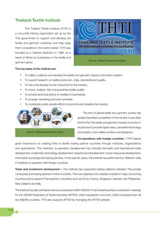 Thailand Textile Institute
               The Thailand Textile Institute (THTI) is
      a non-profit training organization set up by the
      Thai government to support and develop the
      textile and garment industries and help keep
      them competitive in the world market. THTI was
      founded by a Cabinet resolution in 1996, as a
      result of efforts by businesses in the textile and
                                                                        Source: Textile Development Center
      garment sector.

      The key tasks of the institute are:

          •	   To collect, publicize and develop the textile and garment industry information system.
          •	   To support research on textile production, style, standards and quality .
          •	   To train and develop human resources for the industry.
          •	   To check, analyze, test and guarantee textile quality.
          •	   To provide technical advice on textiles to businesses.
          •	   To arrange marketing promotion activities.
          •	   To coordinate public-private efforts to promote and develop the industry.


                                                                   The end of global textile and garment quotas has
                                                              greatly intensified competition in the industry. It was clear
                                                              that for the Thai textile and garment industry to survive, it
                                                              would have to provide higher value, use better technology
                Source: Textile Development Center            and employ more skilled workers and designers.

                                                              Co-operations with foreign countries – THTI places
      great importance on creating links to textile trading partner countries through institutes, organizations
      and associations. The institute’s co-operation development has included domestic and international trade
      development, investment, technology development, research and development, human resources development,
      information exchange and testing services. In the past ten years, the institute has performed four different roles
      in building co-operation with foreign countries.

      Trade and investment development – The institute has supported trading relations between Thai private
      companies and trading partners in other countries. The main objective is to maintain markets in major consuming
      countries and to expand Thai exports in countries such as China, France, Singapore, Vietnam, the Philippines,
      New Zealand and Italy.

      The Institute has also worked to improve cooperation within ASEAN. It has hosted business coordination meetings
      for the ASEAN Federation of Textile Industries (AFTEX), which represents more than 2,000 companies from all
      ten ASEAN countries. THTI also supports AFTEX by managing the AFTEX website.


114
 