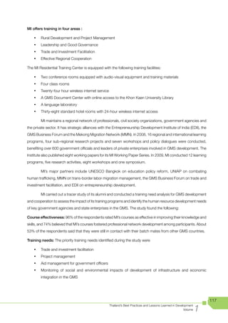 MI offers training in four areas :

    •	   Rural Development and Project Management
    •	   Leadership and Good Governance
    •	   Trade and Investment Facilitation
    •	   Effective Regional Cooperation

The MI Residential Training Center is equipped with the following training facilities:

    •	   Two conference rooms equipped with audio-visual equipment and training materials
    •	   Four class rooms
    •	   Twenty-four hour wireless internet service
    •	   A GMS Document Center with online access to the Khon Kaen University Library
    •	   A language laboratory
    •	   Thirty-eight standard hotel rooms with 24-hour wireless internet access

         MI maintains a regional network of professionals, civil society organizations, government agencies and
the private sector. It has strategic alliances with the Entrepreneurship Development Institute of India (EDII), the
GMS Business Forum and the Mekong Migration Network (MMN). In 2008, 16 regional and international learning
programs, four sub-regional research projects and seven workshops and policy dialogues were conducted,
benefiting over 600 government officials and leaders of private enterprises involved in GMS development. The
Institute also published eight working papers for its MI Working Paper Series. In 2009, MI conducted 12 learning
programs, five research activities, eight workshops and one symposium.

         MI’s major partners include UNESCO Bangkok on education policy reform, UNIAP on combating
human trafficking, MMN on trans-border labor migration management, the GMS Business Forum on trade and
investment facilitation, and EDII on entrepreneurship development.

         MI carried out a tracer study of its alumni and conducted a training need analysis for GMS development
and cooperation to assess the impact of its training programs and identify the human resource development needs
of key government agencies and state enterprises in the GMS. The study found the following:Performance

Course effectiveness: 96% of the respondents rated MI’s courses as effective in improving their knowledge and
skills, and 74% believed that MI’s courses fostered professional network development among participants. About
53% of the respondents said that they were still in contact with their batch mates from other GMS countries.

Training needs: The priority training needs identified during the study were

    •	   Trade and investment facilitation
    •	   Project management
    •	   Aid management for government officers
    •	   Monitoring of social and environmental impacts of development of infrastructure and economic
         integration in the GMS




                                                                                                                         117

                                                                                                                     1
                                                      Thailand’s Best Practices and Lessons Learned in Development
                                                                                                            Volume
 