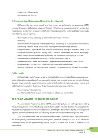 •	   Evaluation and Measurement
    •	   Communicating	&	Branding


Entrepreneurship, Business and Economic Development

         K.I.Asia provides training and consulting services (one-on-one and group) to entrepreneurs and SME
owners and managers at all stages of a business’ life cycle. K.I.Asia human resource development services also
include training and seminars for government officials. These courses can be customized to particular needs
in the following areas of expertise:

    •	   Business plan writing – especially for small and medium-sized companies
    •	   Marketing
    •	   Business cluster development – including a handbook and training for cluster development facilitators
    •	   Franchising – effective design and business planning for franchise-based businesses
    •	   Entrepreneurship – especially for small, low-tech entrepreneurs, through a curriculum called Rural
         Entrepreneurship through Action Learning (REAL). The REAL methodology emphasizes “learning-by-
         doing” through activities and experiences following the “Experiential Learning Cycle” concept.
    •	   Financial project management - especially for small companies and NGOs
    •	   Development project design and evaluation – especially for government development officials
    •	   Financial literacy – focused on budgeting, saving and borrowing for individuals
    •	   Microfinance – focused on best practices in operating community-based microfinance organizations


Public Health

         K.I.Asia’s Public Health Program, largely funded by USAID and supported by TICA, emphasizes cross-
border collaboration on surveillance of, and response to, significant and emerging human and zoonotic infectious
diseases, preparedness for pandemic influenza, control and elimination of multi-drug resistant malaria, and
public health communication. Customized English-language training can be provided on:

    •	   Pandemic preparedness planning
    •	   Life-skills-based behavior change communication in schools and communities


The Asian Disaster Preparedness Center
         The Asian Disaster Preparedness Center (ADPC), based in Bangkok, is a non-profit organization helping
the countries build safer communities through projects that reduce the impact of disasters. Key areas of activity
include developing disaster risk management capacities, facilitating the dissemination disaster risk management
expertise, experience and information and enhancing disaster risk management knowledge and skills

         ADPC was established in 1986 at the recommendation of the UN Disaster Relief Organization with the
aim of strengthening the national disaster risk management systems in the region. In 1999, ADPC became an
independent entity, which is governed and guided by a Board of Trustees. ADPC’s areas of expertise include
the following:
                                                                                                                      119

                                                                                                                  1
                                                   Thailand’s Best Practices and Lessons Learned in Development
                                                                                                         Volume
 