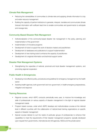 Climate Risk Management

         •	   Reducing the vulnerabilities of communities to climate risks and applying climate information to crop
              and water resource management
         •	   Building the capacity of partner institutions to generate, interpret, translate and communicate climate
              forecast information with sufficient lead time to enable communities and governments to anticipate
              and manage risks



      Community-Based Disaster Risk Management

         •	   Institutionalization of the community-based disaster risk management in the policy, planning and
              implementation of the government
         •	   Implementation of innovative programs
         •	   Development of tools to support the work of decision-makers and practitioners
         •	   Development of databases and publications to support implementation
         •	   Development of new training tools to enhance the capacity of practitioners
         •	   Development of a regional information and technical support center


      Disaster Risk Management Systems

         •	   Strengthening the capacities of national, provincial and local disaster management systems, and
              promoting regional cooperation


      Public Health in Emergencies

         •	   Developing more effective policy, procedures and guidelines for emergency management by the health
              sector
         •	   Assisting health agencies, both government and non-government, in health emergency preparedness,
              mitigation and response


      Training Resources

         •	   Regional courses, which ADPC conducts periodically every year, to improve the knowledge and
              skills of professionals on various aspects of disaster management in the light of regional disaster
              management needs
         •	   Program based courses, under which ADPC develops and institutionalizes courses at the national
              level in different countries with the collaboration of national level training organizations on specific
              aspects of disaster management
         •	   Special courses tailored to suit the needs of particular groups of professionals to enhance their
              capabilities to meet the requirements of their disaster management programs; typically developed
              upon request from governments, international and UN agencies, NGOs and the private sector



120
 