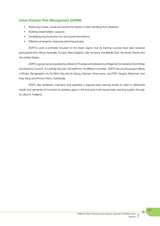 Urban Disaster Risk Management (UDRM)

    •	   Reducing human, social and economic losses in cities resulting from disasters
    •	   Building stakeholders’ capacity
    •	   Facilitating structural and non-structural interventions
    •	   Effective emergency response planning process

         ADPC’s work is primarily focused on the Asian region, but its training courses have also received
participants from Africa, Australia, Europe, New Zealand, Latin America, the Middle East, the South Pacific and
the United States.

         ADPC is governed and guided by a Board of Trustees and advised by a Regional Consultative Committee
and Advisory Council. It currently has over 100 staff from 18 different countries. ADPC has country project offices
in	Dhaka,	Bangladesh;	Ho	Chi	Minh	City	and	An	Giang,	Vietnam;	Khamuane,	Lao	PDR;	Yangon,	Myanmar;	and	
                                                                                                     	
Prey Veng and Phnom Penh, Cambodia.

         ADPC also facilitates, maintains and operates a regional early warning facility to cater to differential
needs and demands of countries to address gaps in the end-end multi-hazard early warning system through
its office in Thailand.




                                                                                                                        121

                                                                                                                    1
                                                     Thailand’s Best Practices and Lessons Learned in Development
                                                                                                           Volume
 