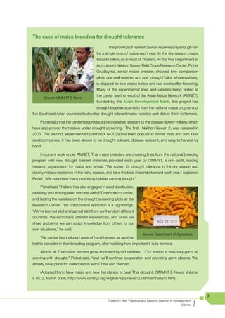 The case of maize breeding for drought tolerance

                                                  The province of Nakhon Sawan receives only enough rain
                                          for a single crop of maize each year. In the dry season, maize
                                          fields lie fallow, as in most of Thailand. At the Thai Department of
                                          Agriculture’s Nakhon Sawan Field Crops Research Center, Pichet
                                          Grudloyma, senior maize breeder, showed two comparison
                                          plots: one well-watered and one “drought” plot, where watering
                                          is stopped for two weeks before and two weeks after flowering.
                                          Many of the experimental lines and varieties being tested at
                                          the center are the result of the Asian Maize Network (AMNET).
        Source:	CIMMYT	E-News
                                          Funded by the Asian Development Bank, this project has
                                          brought together scientists from the national maize programs of
five Southeast Asian countries to develop drought tolerant maize varieties and deliver them to farmers.

     Pichet said that the center has produced two varieties resistant to the disease downy mildew, which
have also proved themselves under drought screening. The first, Nakhon Sawan 2, was released in
2006. The second, experimental hybrid NSX 042029 has been popular in farmer trials and with local
seed companies. It has been shown to be drought tolerant, disease resistant, and easy to harvest by
hand.

     In current work under AMNET, Thai maize breeders are crossing lines from the national breeding
program	 with	 new	 drought	 tolerant	 materials	 provided	 each	 year	 by	 CIMMYT,	 a	 non-profit,	 leading	
research organization for maize and wheat. “We screen for drought tolerance in the dry season and
downy mildew resistance in the rainy season, and take the best materials forward each year,” explained
Pichet. “We now have many promising hybrids coming though.”

     Pichet said Thailand has also engaged in seed distribution,
receiving and sharing seed from the AMNET member countries,
and testing the varieties on the drought screening plots at the
Research Center. This collaborative approach is a big change.
“We’ve learned a lot and gained a lot from our friends in different
countries. We each have different experiences, and when we
share problems we can adapt knowledge from others to our
own situations,” he said.
                                                                          Source: Department of Agriculture
     The center has included ease of hand harvest as another
trait to consider in their breeding program, after realizing how important it is to farmers.

     Almost all Thai maize farmers grow improved hybrid varieties. “Our station is now very good at
working with drought,” Pichet said, “and we’ll continue cooperation and providing germ plasma. We
already have plans for collaboration with China and Vietnam.”

	    (Adopted	from:	New	maize	and	new	friendships	to	beat	Thai	drought,	CIMMYT	E-News,	Volume	
5 no. 3, March 2008, http://www.cimmyt.org/english/wps/news/2008/mar/thailand.htm)



                                                                                                                    9

                                                                                                                1
                                                 Thailand’s Best Practices and Lessons Learned in Development
                                                                                                       Volume
 