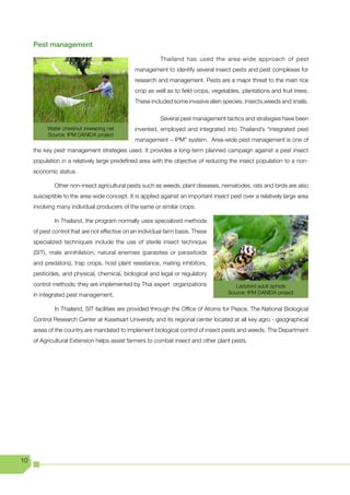 Pest management

                                                          Thailand has used the area-wide approach of pest
                                               management to identify several insect pests and pest complexes for
                                               research and management. Pests are a major threat to the main rice
                                               crop as well as to field crops, vegetables, plantations and fruit trees.
                                               These included some invasive alien species, insects,weeds and snails.

                                                          Several pest management tactics and strategies have been
           Water chestnut sweeping net         invented, employed and integrated into Thailand’s “integrated pest
           Source: IPM DANIDA project
                                               management – IPM” system. Area-wide pest management is one of
     the key pest management strategies used. It provides a long-term planned campaign against a pest insect
     population in a relatively large predefined area with the objective of reducing the insect population to a non-
     economic status.

             Other non-insect agricultural pests such as weeds, plant diseases, nematodes, rats and birds are also
     susceptible to the area-wide concept. It is applied against an important insect pest over a relatively large area
     involving many individual producers of the same or similar crops.

             In Thailand, the program normally uses specialized methods
     of pest control that are not effective on an individual farm basis. These
     specialized techniques include the use of sterile insect technique
     (SIT), male annihilation, natural enemies (parasites or parasitoids
     and predators), trap crops, host plant resistance, mating inhibitors,
     pesticides, and physical, chemical, biological and legal or regulatory
     control methods; they are implemented by Thai expert organizations                 Ladybird adult aphids
     in integrated pest management.                                                  Source: IPM DANIDA project


             In Thailand, SIT facilities are provided through the Office of Atoms for Peace. The National Biological
     Control Research Center at Kasetsart University and its regional center located at all key agro - geographical
     areas of the country are mandated to implement biological control of insect pests and weeds. The Department
     of Agricultural Extension helps assist farmers to combat insect and other plant pests.




10
 