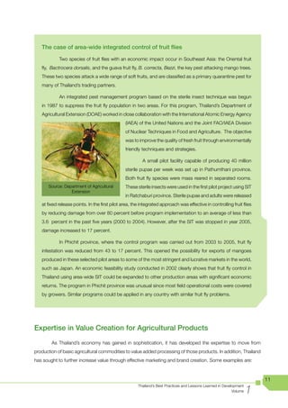 The case of area-wide integrated control of fruit flies

            Two species of fruit flies with an economic impact occur in Southeast Asia: the Oriental fruit
   fly, Bactrocera dorsalis, and the guava fruit fly, B. correcta, Bezzi, the key pest attacking mango trees.
   These two species attack a wide range of soft fruits, and are classified as a primary quarantine pest for
   many of Thailand’s trading partners.

            An integrated pest management program based on the sterile insect technique was begun
   in 1987 to suppress the fruit fly population in two areas. For this program, Thailand’s Department of
   Agricultural Extension (DOAE) worked in close collaboration with the International Atomic Energy Agency
                                                (IAEA) of the United Nations and the Joint FAO/IAEA Division
                                                of Nuclear Techniques in Food and Agriculture. The objective
                                                was to improve the quality of fresh fruit through environmentally
                                                friendly techniques and strategies.

                                                         A small pilot facility capable of producing 40 million
                                                sterile pupae per week was set up in Pathumthani province.
                                                Both fruit fly species were mass reared in separated rooms.
      Source: Department of Agricultural        These sterile insects were used in the first pilot project using SIT
                 Extension
                                                in Ratchaburi province. Sterile pupae and adults were released
   at fixed release points. In the first pilot area, the integrated approach was effective in controlling fruit flies
   by reducing damage from over 80 percent before program implementation to an average of less than
   3.6 percent in the past five years (2000 to 2004). However, after the SIT was stopped in year 2005,
   damage increased to 17 percent.

            In Phichit province, where the control program was carried out from 2003 to 2005, fruit fly
   infestation was reduced from 43 to 17 percent. This opened the possibility for exports of mangoes
   produced in these selected pilot areas to some of the most stringent and lucrative markets in the world,
   such as Japan. An economic feasibility study conducted in 2002 clearly shows that fruit fly control in
   Thailand using area-wide SIT could be expanded to other production areas with significant economic
   returns. The program in Phichit province was unusual since most field operational costs were covered
   by growers. Similar programs could be applied in any country with similar fruit fly problems.




Expertise in Value Creation for Agricultural Products
        As Thailand’s economy has gained in sophistication, it has developed the expertise to move from
production of basic agricultural commodities to value added processing of those products. In addition, Thailand
has sought to further increase value through effective marketing and brand creation. Some examples are:



                                                                                                                          11

                                                                                                                      1
                                                       Thailand’s Best Practices and Lessons Learned in Development
                                                                                                             Volume
 