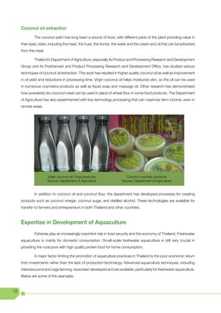 Coconut oil extraction

             The coconut palm has long been a source of food, with different parts of the plant providing value in
     their basic state, including the meat, the husk, the fronds, the water and the cream and oil that can be extracted
     from the meat.

             Thailand’s Department of Agriculture, especially its Product and Processing Research and Development
     Group and its Postharvest and Product Processing Research and Development Office, has studied various
     techniques of coconut oil extraction. This work has resulted in higher quality coconut oil as well as improvement
     in oil yield and reductions in processing time. Virgin coconut oil helps moisturize skin, so the oil can be used
     in numerous cosmetics products as well as liquid soap and massage oil. Other research has demonstrated
     how powdered dry coconut meat can be used in place of wheat flour in some food products. The Department
     of Agriculture has also experimented with low technology processing that can maximize farm income, even in
     remote areas.




                      Virgin coconut oil: Food products                  Coconut cosmetic products
                      Source: Department of Agriculture                Source: Department of Agriculture


             In addition to coconut oil and coconut flour, the department has developed processes for creating
     products such as coconut vinegar, coconut sugar, and distilled alcohol. These technologies are available for
     transfer to farmers and entrepreneurs in both Thailand and other countries.



     Expertise in Development of Aquaculture
             Fisheries play an increasingly important role in food security and the economy of Thailand. Freshwater
     aquaculture is mainly for domestic consumption. Small-scale freshwater aquaculture is still very crucial in
     providing the rural poor with high quality protein food for home consumption.

             A major factor limiting the promotion of aquaculture practices in Thailand is the poor economic return
     from investments rather than the lack of production technology. Advanced aquaculture techniques, including
     intensive pond and cage farming, have been developed and are available, particularly for freshwater aquaculture.
     Below are some of the examples.



12
 