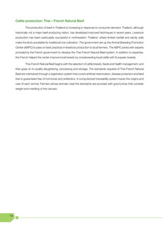 Cattle production: Thai – French Natural Beef

             The production of beef in Thailand is increasing in response to consumer demand. Thailand, although
     historically not a major beef-producing nation, has developed improved techniques in recent years. Livestock
     production has been particularly successful in northeastern Thailand, where limited rainfall and sandy soils
     make the land unsuitable for traditional rice cultivation. The government set up the Animal Breeding Promotion
     Center (ABPC) to pass on best practices in livestock production to local farmers. The ABPC joined with experts
     provided by the French government to develop the Thai-French Natural Beef system. In addition to expertise,
     the French helped the center improve local breeds by crossbreeding local cattle with European breeds.

             Thai-French Natural Beef begins with the selection of cattle breeds, feeds and health management, and
     then goes on to quality slaughtering, processing and storage. The standards required of Thai-French Natural
     Beef are maintained through a registration system that covers artificial insemination, disease protection and feed
     that is guaranteed free of hormones and antibiotics. A computerized traceability system tracks the origins and
     care of each animal. Farmers whose animals meet the standards are provided with good prices that consider
     weight and marbling of the carcass.




14
 