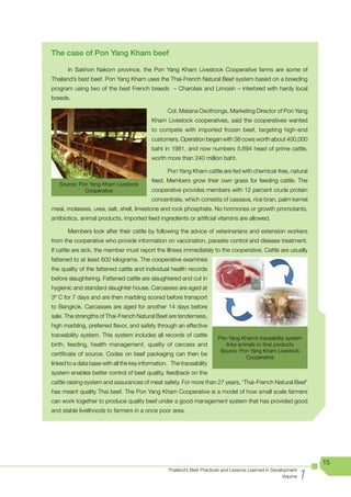 The case of Pon Yang Kham beef

	      In	 Sakhon	 Nakorn	 province,	 the	 Pon	 Yang	 Kham	 Livestock	 Cooperative	 farms	 are	 some	 of	
Thailand’s	best	beef.	Pon	Yang	Kham	uses	the	Thai-French	Natural	Beef	system	based	on	a	breeding	
program using two of the best French breeds – Charolais and Limosin – interbred with hardy local
breeds.

                                           		     Col.	Matana	Osothongs,	Marketing	Director	of	Pon	Yang	
                                           Kham Livestock cooperatives, said the cooperatives wanted
                                           to compete with imported frozen beef, targeting high-end
                                           customers. Operation began with 38 cows worth about 400,000
                                           baht in 1981, and now numbers 5,694 head of prime cattle,
                                           worth more than 240 million baht.

                                           	      Pon	Yang	Kham	cattle	are	fed	with	chemical-free,	natural	
                                           feed. Members grow their own grass for feeding cattle. The
    Source:	Pon	Yang	Kham	Livestock	
              Cooperative                  cooperative provides members with 12 percent crude protein
                                           concentrate, which consists of cassava, rice bran, palm kernel
meal, molasses, urea, salt, shell, limestone and rock phosphate. No hormones or growth promotants,
antibiotics, animal products, imported feed ingredients or artificial vitamins are allowed.

       Members look after their cattle by following the advice of veterinarians and extension workers
from the cooperative who provide information on vaccination, parasite control and disease treatment.
If cattle are sick, the member must report the illness immediately to the cooperative. Cattle are usually
fattened to at least 600 kilograms. The cooperative examines
the quality of the fattened cattle and individual health records
before slaughtering. Fattened cattle are slaughtered and cut in
hygienic and standard slaughter house. Carcasses are aged at
3º C for 7 days and are then marbling scored before transport
to Bangkok. Carcasses are aged for another 14 days before
sale. The strengths of Thai-French Natural Beef are tenderness,
high marbling, preferred flavor, and safety through an effective
traceability system. This system includes all records of cattle          Pon	Yang	Kham’s	traceability	system	
birth, feeding, health management, quality of carcass and                   links animals to final products
                                                                          Source:	Pon	Yang	Kham	Livestock	
certificate of source. Codes on beef packaging can then be
                                                                                     Cooperative
linked to a data base with all the key information. The traceability
system enables better control of beef quality, feedback on the
cattle raising system and assurances of meat safety. For more than 27 years, ‘Thai-French Natural Beef’
has	meant	quality	Thai	beef.	The	Pon	Yang	Kham	Cooperative	is	a	model	of	how	small	scale	farmers	
can work together to produce quality beef under a good management system that has provided good
and stable livelihoods to farmers in a once poor area.




                                                                                                                     15

                                                                                                                 1
                                                  Thailand’s Best Practices and Lessons Learned in Development
                                                                                                        Volume
 