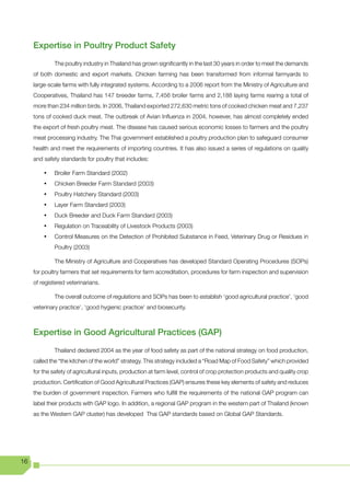 Expertise in Poultry Product Safety
              The poultry industry in Thailand has grown significantly in the last 30 years in order to meet the demands
     of both domestic and export markets. Chicken farming has been transformed from informal farmyards to
     large-scale farms with fully integrated systems. According to a 2006 report from the Ministry of Agriculture and
     Cooperatives, Thailand has 147 breeder farms, 7,456 broiler farms and 2,188 laying farms rearing a total of
     more than 234 million birds. In 2006, Thailand exported 272,630 metric tons of cooked chicken meat and 7,237
     tons of cooked duck meat. The outbreak of Avian Influenza in 2004, however, has almost completely ended
     the export of fresh poultry meat. The disease has caused serious economic losses to farmers and the poultry
     meat processing industry. The Thai government established a poultry production plan to safeguard consumer
     health and meet the requirements of importing countries. It has also issued a series of regulations on quality
     and safety standards for poultry that includes:

         •	   Broiler Farm Standard (2002)
         •	   Chicken Breeder Farm Standard (2003)
         •	   Poultry Hatchery Standard (2003)
         •	   Layer Farm Standard (2003)
         •	   Duck Breeder and Duck Farm Standard (2003)
         •	   Regulation on Traceability of Livestock Products (2003)
         •	   Control Measures on the Detection of Prohibited Substance in Feed, Veterinary Drug or Residues in
              Poultry (2003)

              The Ministry of Agriculture and Cooperatives has developed Standard Operating Procedures (SOPs)
     for poultry farmers that set requirements for farm accreditation, procedures for farm inspection and supervision
     of registered veterinarians.

              The overall outcome of regulations and SOPs has been to establish ‘good agricultural practice’, ‘good
     veterinary practice’, ‘good hygienic practice’ and biosecurity.



     Expertise in Good Agricultural Practices (GAP)
              Thailand declared 2004 as the year of food safety as part of the national strategy on food production,
     called the “the kitchen of the world” strategy. This strategy included a “Road Map of Food Safety” which provided
     for the safety of agricultural inputs, production at farm level, control of crop protection products and quality crop
     production. Certification of Good Agricultural Practices (GAP) ensures these key elements of safety and reduces
     the burden of government inspection. Farmers who fulfill the requirements of the national GAP program can
     label their products with GAP logo. In addition, a regional GAP program in the western part of Thailand (known
     as the Western GAP cluster) has developed Thai GAP standards based on Global GAP Standards.




16
 