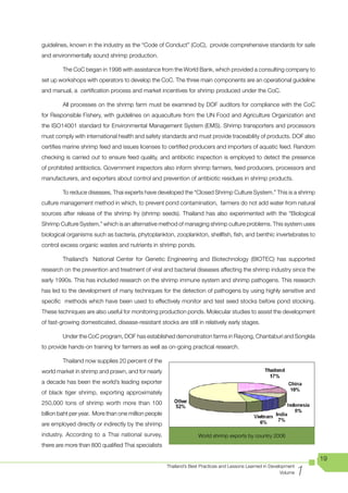 guidelines, known in the industry as the “Code of Conduct” (CoC), provide comprehensive standards for safe
and environmentally sound shrimp production.

        The CoC began in 1998 with assistance from the World Bank, which provided a consulting company to
set up workshops with operators to develop the CoC. The three main components are an operational guideline
and manual, a certification process and market incentives for shrimp produced under the CoC.

        All processes on the shrimp farm must be examined by DOF auditors for compliance with the CoC
for Responsible Fishery, with guidelines on aquaculture from the UN Food and Agriculture Organization and
the ISO14001 standard for Environmental Management System (EMS). Shrimp transporters and processors
must comply with international health and safety standards and must provide traceability of products. DOF also
certifies marine shrimp feed and issues licenses to certified producers and importers of aquatic feed. Random
checking is carried out to ensure feed quality, and antibiotic inspection is employed to detect the presence
of prohibited antibiotics. Government inspectors also inform shrimp farmers, feed producers, processors and
manufacturers, and exporters about control and prevention of antibiotic residues in shrimp products.

        To reduce diseases, Thai experts have developed the “Closed Shrimp Culture System.” This is a shrimp
culture management method in which, to prevent pond contamination, farmers do not add water from natural
sources after release of the shrimp fry (shrimp seeds). Thailand has also experimented with the “Biological
Shrimp Culture System,” which is an alternative method of managing shrimp culture problems. This system uses
biological organisms such as bacteria, phytoplankton, zooplankton, shellfish, fish, and benthic invertebrates to
control excess organic wastes and nutrients in shrimp ponds.

        Thailand’s National Center for Genetic Engineering and Biotechnology (BIOTEC) has supported
research on the prevention and treatment of viral and bacterial diseases affecting the shrimp industry since the
early 1990s. This has included research on the shrimp immune system and shrimp pathogens. This research
has led to the development of many techniques for the detection of pathogens by using highly sensitive and
specific methods which have been used to effectively monitor and test seed stocks before pond stocking.
These techniques are also useful for monitoring production ponds. Molecular studies to assist the development
of fast-growing domesticated, disease-resistant stocks are still in relatively early stages.

        Under the CoC program, DOF has established demonstration farms in Rayong, Chantaburi and Songkla
to provide hands-on training for farmers as well as on-going practical research.

        Thailand now supplies 20 percent of the
world market in shrimp and prawn, and for nearly
a decade has been the world’s leading exporter
of black tiger shrimp, exporting approximately
250,000 tons of shrimp worth more than 100
billion baht per year. More than one million people
are employed directly or indirectly by the shrimp
industry. According to a Thai national survey,                      World shrimp exports by country 2006
there are more than 800 qualified Thai specialists

                                                                                                                         19

                                                                                                                     1
                                                      Thailand’s Best Practices and Lessons Learned in Development
                                                                                                            Volume
 