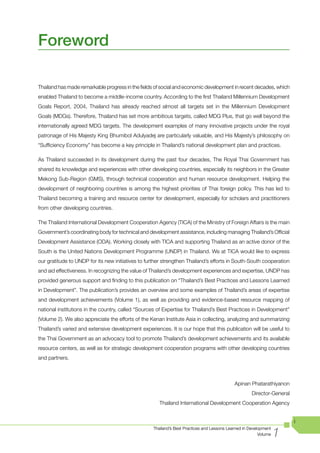 Foreword

Thailand has made remarkable progress in the fields of social and economic development in recent decades, which
enabled Thailand to become a middle-income country. According to the first Thailand Millennium Development
Goals Report, 2004, Thailand has already reached almost all targets set in the Millennium Development
Goals (MDGs). Therefore, Thailand has set more ambitious targets, called MDG Plus, that go well beyond the
internationally agreed MDG targets. The development examples of many innovative projects under the royal
patronage of His Majesty King Bhumibol Adulyadej are particularly valuable, and His Majesty’s philosophy on
“Sufficiency Economy” has become a key principle in Thailand’s national development plan and practices.

As Thailand succeeded in its development during the past four decades, The Royal Thai Government has
shared its knowledge and experiences with other developing countries, especially its neighbors in the Greater
Mekong Sub-Region (GMS), through technical cooperation and human resource development. Helping the
development of neighboring countries is among the highest priorities of Thai foreign policy. This has led to
Thailand becoming a training and resource center for development, especially for scholars and practitioners
from other developing countries.

The Thailand International Development Cooperation Agency (TICA) of the Ministry of Foreign Affairs is the main
Government’s coordinating body for technical and development assistance, including managing Thailand’s Official
Development Assistance (ODA). Working closely with TICA and supporting Thailand as an active donor of the
South is the United Nations Development Programme (UNDP) in Thailand. We at TICA would like to express
our gratitude to UNDP for its new initiatives to further strengthen Thailand’s efforts in South-South cooperation
and aid effectiveness. In recognizing the value of Thailand’s development experiences and expertise, UNDP has
provided generous support and finding to this publication on “Thailand’s Best Practices and Lessons Learned
in Development”. The publication’s provides an overview and some examples of Thailand’s areas of expertise
and development achievements (Volume 1), as well as providing and evidence-based resource mapping of
national institutions in the country, called “Sources of Expertise for Thailand’s Best Practices in Development”
(Volume 2). We also appreciate the efforts of the Kenan Institute Asia in collecting, analyzing and summarizing
Thailand’s varied and extensive development experiences. It is our hope that this publication will be useful to
the Thai Government as an advocacy tool to promote Thailand’s development achievements and its available
resource centers, as well as for strategic development cooperation programs with other developing countries
and partners.



                                                                                            Apinan Phatarathiyanon
                                                                                                     Director-General
                                                      Thailand International Development Cooperation Agency


                                                                                                                        i

                                                                                                                  1
                                                   Thailand’s Best Practices and Lessons Learned in Development
                                                                                                         Volume
 