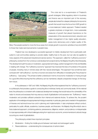 This crisis led to a re-examination of Thailand’s
                                                                  growth strategies. While regulatory reform in business
                                                                  and finance was an important part of the recovery,
                                                                  people also looked for a deeper philosophy for economic
                                                                  growth that would move the focus from GDP growth to
                                                                  a more balanced, holistic approach. Thailand needed
                                                                  a greater emphasis on longer-term, more sustainable
                                                                  measures of growth that placed importance on the
                                                                  preservation of the natural environment, reduction and
         Source: Office of the Royal Development Projects
                                                                  better management of risk, higher quality education,
                               Board
                                                                  grass-roots democracy and a higher quality of life.
     Many Thai people wanted to move the focus away from simple growth in economic activities of any kind (GDP)
     to those that made real improvements in people’s lives.

              Thailand has now developed a successful approach to holistic development that is particularly well-
     suited to rural communities seeking to provide stable, healthy lives to the poor, but can also be applied to
     many aspects of the advanced industrial and service sectors. This approach, called the “sufficiency economy”
     philosophy, evolved from the numerous rural development projects led by His Majesty King Bhumibol Adulyadej.
     This development path focuses on moderation, appropriate technology, careful management of risk and flexibility
     in dealing with change. The “sufficiency economy” approach has improved the lives of hundreds of thousands
     of people, including many in remote areas with few natural advantages. This approach has sometimes been
     confused with “self-sufficiency”, but this is incorrect and arises from difficulties in translating the Thai phrase for
     sufficiency - “paw piang.” This phrase is better understood in terms of economic moderation or having enough
     for a good life while ensuring that this sufficiency can be maintained, despite unexpected change, for the long-
     term future.

              In his addresses in 1997 and 1998, His Majesty King Bhumibol explained that the “sufficiency economy”
     is a philosophy that provides a guide to conducting life at individual, family and community levels. At the national
     level, the philosophy is consistent with a balanced development strategy that would reduce the vulnerability of the
     nation to shocks and excesses that may arise as a result of globalization and excessive risk. “Sufficiency” means
     moderation and provides sufficient protection from internal and external shocks. To achieve this, the prudent
     application of knowledge and appropriate technology is essential. In particular, great care is needed in the application
     of theories and technical know-how and in planning and implementation. It also emphasizes ethical conduct,
     particularly for public officials, academics, business people, and financiers. His Majesty King Bhumibol’s view is
     that a balanced approach, combining patience, perseverance, diligence, wisdom, and prudence, is indispensable
     to cope appropriately with critical challenges arising from rapid socio-economic, environmental and cultural change
     occurring as a result of globalization.

              The philosophy entails three important principles:

         •	   Moderation – finding the middle ground between real needs and extravagant wants
         •	   Reasonableness – understanding the consequences of actions taken
24
 