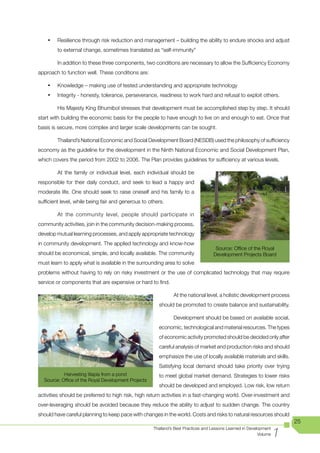 •	   Resilience through risk reduction and management – building the ability to endure shocks and adjust
         to external change, sometimes translated as “self-immunity”

         In addition to these three components, two conditions are necessary to allow the Sufficiency Economy
approach to function well. These conditions are:

    •	   Knowledge – making use of tested understanding and appropriate technology
    •	   Integrity - honesty, tolerance, perseverance, readiness to work hard and refusal to exploit others.

         His Majesty King Bhumibol stresses that development must be accomplished step by step. It should
start with building the economic basis for the people to have enough to live on and enough to eat. Once that
basis is secure, more complex and larger scale developments can be sought.

         Thailand’s National Economic and Social Development Board (NESDB) used the philosophy of sufficiency
economy as the guideline for the development in the Ninth National Economic and Social Development Plan,
which covers the period from 2002 to 2006. The Plan provides guidelines for sufficiency at various levels.

         At the family or individual level, each individual should be
responsible for their daily conduct, and seek to lead a happy and
moderate life. One should seek to raise oneself and his family to a
sufficient level, while being fair and generous to others.

         At the community level, people should participate in
community activities, join in the community decision-making process,
develop mutual learning processes, and apply appropriate technology
in community development. The applied technology and know-how
                                                                                    Source: Office of the Royal
should be economical, simple, and locally available. The community                 Development Projects Board
must learn to apply what is available in the surrounding area to solve
problems without having to rely on risky investment or the use of complicated technology that may require
service or components that are expensive or hard to find.

                                                               At the national level, a holistic development process
                                                       should be promoted to create balance and sustainability.

                                                               Development should be based on available social,
                                                       economic, technological and material resources. The types
                                                       of economic activity promoted should be decided only after
                                                       careful analysis of market and production risks and should
                                                       emphasize the use of locally available materials and skills.
                                                       Satisfying local demand should take priority over trying
           Harvesting tilapia from a pond              to meet global market demand. Strategies to lower risks
  Source: Office of the Royal Development Projects
                                                       should be developed and employed. Low risk, low return
activities should be preferred to high risk, high return activities in a fast-changing world. Over-investment and
over-leveraging should be avoided because they reduce the ability to adjust to sudden change. The country
should have careful planning to keep pace with changes in the world. Costs and risks to natural resources should
                                                                                                                        25

                                                                                                                    1
                                                     Thailand’s Best Practices and Lessons Learned in Development
                                                                                                           Volume
 