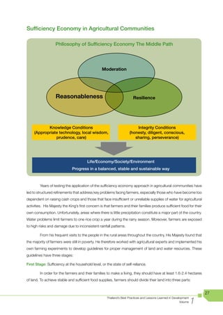 Sufficiency Economy in Agricultural Communities

                   Phllosophy of Sufficiency Economy The Middle Path




                                                  Moderation




                   Reasonableness                                       Resilience




            Knowledge Conditions                                         Integrity Conditions
     (Appropriate technology, local wisdom,                          (honesty, diligent, conscious,
                prudence, care)                                         sharing, perseverance)




                                        Life/Economy/Society/Environment
                              Progress in a balanced, stable and sustainable way



	        Years	of	testing	the	application	of	the	sufficiency	economy	approach	in	agricultural	communities	have	
led to structured refinements that address key problems facing farmers, especially those who have become too
dependent on raising cash crops and those that face insufficient or unreliable supplies of water for agricultural
activities. His Majesty the King’s first concern is that farmers and their families produce sufficient food for their
own consumption. Unfortunately, areas where there is little precipitation constitute a major part of the country.
Water problems limit farmers to one rice crop a year during the rainy season. Moreover, farmers are exposed
to high risks and damage due to inconsistent rainfall patterns.

         From his frequent visits to the people in the rural areas throughout the country, His Majesty found that
the majority of farmers were still in poverty. He therefore worked with agricultural experts and implemented his
own farming experiments to develop guidelines for proper management of land and water resources. These
guidelines have three stages:

First Stage: Sufficiency at the household level, or the state of self-reliance.

         In order for the farmers and their families to make a living, they should have at least 1.6-2.4 hectares
of land. To achieve stable and sufficient food supplies, farmers should divide their land into three parts:


                                                                                                                        27

                                                                                                                    1
                                                     Thailand’s Best Practices and Lessons Learned in Development
                                                                                                           Volume
 