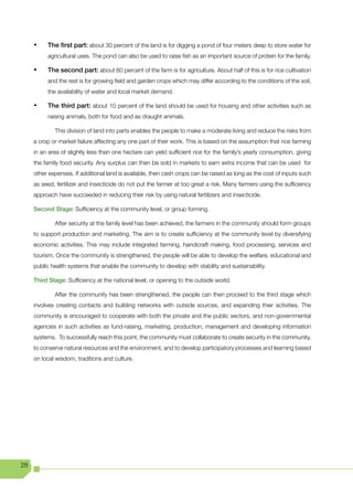 •	   The first part: about 30 percent of the land is for digging a pond of four meters deep to store water for
          agricultural uses. The pond can also be used to raise fish as an important source of protein for the family.

     •	   The second part: about 60 percent of the farm is for agriculture. About half of this is for rice cultivation
          and the rest is for growing field and garden crops which may differ according to the conditions of the soil,
          the availability of water and local market demand.

     •	   The third part: about 10 percent of the land should be used for housing and other activities such as
          raising animals, both for food and as draught animals.

             This division of land into parts enables the people to make a moderate living and reduce the risks from
     a crop or market failure affecting any one part of their work. This is based on the assumption that rice farming
     in an area of slightly less than one hectare can yield sufficient rice for the family’s yearly consumption, giving
     the family food security. Any surplus can then be sold in markets to earn extra income that can be used for
     other expenses. If additional land is available, then cash crops can be raised as long as the cost of inputs such
     as seed, fertilizer and insecticide do not put the farmer at too great a risk. Many farmers using the sufficiency
     approach have succeeded in reducing their risk by using natural fertilizers and insecticide.

     Second Stage: Sufficiency at the community level, or group forming.

             After security at the family level has been achieved, the farmers in the community should form groups
     to support production and marketing. The aim is to create sufficiency at the community level by diversifying
     economic activities. This may include integrated farming, handicraft making, food processing, services and
     tourism. Once the community is strengthened, the people will be able to develop the welfare, educational and
     public health systems that enable the community to develop with stability and sustainability.

     Third Stage: Sufficiency at the national level, or opening to the outside world.

             After the community has been strengthened, the people can then proceed to the third stage which
     involves creating contacts and building networks with outside sources, and expanding their activities. The
     community is encouraged to cooperate with both the private and the public sectors, and non-governmental
     agencies in such activities as fund-raising, marketing, production, management and developing information
     systems. To successfully reach this point, the community must collaborate to create security in the community,
     to conserve natural resources and the environment, and to develop participatory processes and learning based
     on local wisdom, traditions and culture.




28
 
