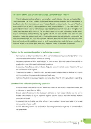 The case of the Ban Daen Samakkhee Demonstration Project

        The refined guidelines for a sufficiency economy farm were first tested in the arid northeast at Ban
  Daen Samakkhee. The project involved experimental plots to assist rice farmers who faced problems of
  insufficient water. Even when rice would grow, the ears of paddy contained too few rice grains. Therefore,
  a pond was dug on an area of 0.48 hectares with a water storage capacity of 12,000 cubic meters. This
  pond held sufficient rain water for 0.6 hectares of rice and 0.96 hectares of field crops. Even during the driest
  period, there was water left in the pond. The farm was operated on the basis of integrated farming, which
  involves intercropping plants and raising pigs together with fish. The pond provides water to the rice fields
  throughout the planting season, resulting in a 70 percent increase in rice yield. Water left from growing rice
  was used for field crops, fruit crops and vegetable cultivation. Fish were harvested when the pond water
  level was lowest, providing additional protein for family consumption. As a result, the farmers have food to
  consume all year round, and in good years had a significant surplus to sell on the local market.




Factors for the successful practice of sufficiency economy

   •	   Farmers must be diligent and determined. They each should also own a piece of land and have some
        capital available for investment in improved farming.
   •	   Farmers should have a good understanding of the sufficiency economy theory and know-how to
        practice farming and be ready to adopt new knowledge.
   •	   In practicing the sufficiency economy theory, the public sector, the private sector, the community and
        the farmers must work together.
   •	   There must be concern for the environment, and agricultural activities should be chosen in accordance
        with the climatic and geographical conditions of each area.
   •	   Activities should rely on public participation and bring about the unity of the group before expanding.


Benefits of the sufficiency economy approach

   •	   It enables the people to lead a ‘sufficient’ life that is economical, unscathed by poverty and hunger and
        unburdened by heavy financial debts.
   •	   Despite a lack of water during the dry season, cultivation of many crops, including wet rice can be
        feasible without having to rely on expensive irrigation systems because the water stored in the farm
        pond can be utilized.
   •	   In a year with plenty of rainfall, use of the sufficiency economy theory can generate higher incomes and
        consequently enhance wealth.
   •	   In case of flooding, farmers can recover from the damage without having to rely on assistance from
        the government.




                                                                                                                      29

                                                                                                                  1
                                                   Thailand’s Best Practices and Lessons Learned in Development
                                                                                                         Volume
 
