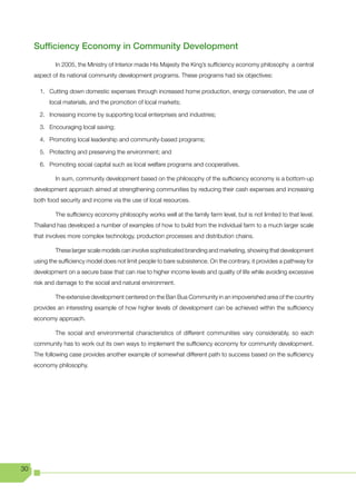 Sufficiency Economy in Community Development
             In 2005, the Ministry of Interior made His Majesty the King’s sufficiency economy philosophy a central
     aspect of its national community development programs. These programs had six objectives:

       1. Cutting down domestic expenses through increased home production, energy conservation, the use of
           local materials, and the promotion of local markets;

       2. Increasing income by supporting local enterprises and industries;

       3. Encouraging local saving;

       4. Promoting local leadership and community-based programs;

       5. Protecting and preserving the environment; and

       6. Promoting social capital such as local welfare programs and cooperatives.

             In sum, community development based on the philosophy of the sufficiency economy is a bottom-up
     development approach aimed at strengthening communities by reducing their cash expenses and increasing
     both food security and income via the use of local resources.

             The sufficiency economy philosophy works well at the family farm level, but is not limited to that level.
     Thailand has developed a number of examples of how to build from the individual farm to a much larger scale
     that involves more complex technology, production processes and distribution chains.

             These larger scale models can involve sophisticated branding and marketing, showing that development
     using the sufficiency model does not limit people to bare subsistence. On the contrary, it provides a pathway for
     development on a secure base that can rise to higher income levels and quality of life while avoiding excessive
     risk and damage to the social and natural environment.

             The extensive development centered on the Ban Bua Community in an impoverished area of the country
     provides an interesting example of how higher levels of development can be achieved within the sufficiency
     economy approach.

             The social and environmental characteristics of different communities vary considerably, so each
     community has to work out its own ways to implement the sufficiency economy for community development.
     The following case provides another example of somewhat different path to success based on the sufficiency
     economy philosophy.




30
 