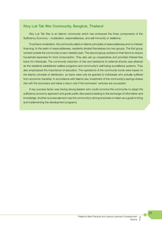 Kloy Luk Tak War Community, Bangkok, Thailand

    Kloy Luk Tak War is an Islamic community which has embraced the three components of the
Sufficiency Economy – moderation, reasonableness, and self-immunity or resilience.

    To achieve moderation, the community relied on Islamic principles of reasonableness and no-interest
financing. In the realm of reasonableness, residents divided themselves into two groups. The first group
worked outside the community to earn needed cash. The second group worked on their farms to reduce
household expenses for food consumption. They also set up cooperatives and provided interest-free
loans for individuals. The community reduction of risk and resistance to external shocks was attained
as the residents established welfare programs and community’s well-being surveillance systems. They
also emphasized the importance of education. The operations of the community funds were based on
the Islamic principle of distribution, so loans were only be granted to individuals who actually suffered
from economic hardship. In accordance with Islamic law, investment of the community’s savings shares
risk with the borrowers and takes a return only if the borrowers’ ventures are successful.

    A key success factor was having strong leaders who could convince the community to adopt the
sufficiency economy approach and guide public discussions leading to the exchange of information and
knowledge. Another success element was the community’s strong emphasis on Islam as a guide to living
and implementing the development programs.




                                                                                                                  31

                                                                                                              1
                                               Thailand’s Best Practices and Lessons Learned in Development
                                                                                                     Volume
 