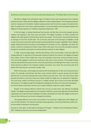 Sufficiency Economy in Community Development: The Ban Bua Community

          Ban Bua is a village in the northeastern region of Thailand. Due to cash cropping and mono-cropping
     practices since the 1950s, Ban Bua villagers suffered from serious debt problems. The increased production
     costs for cassava and the decline of global cassava prices were the primary causes of excessive farm
     debt. To address the community’s ongoing problems, community leaders and local experts adopted His
     Majesty the King’s approach to sufficiency agriculture beginning in 1987.

          In the first stage, to achieve family-level food security, the Ban Bua community stopped growing
     cassava and replaced it with food crops and rattan. The Village Foundation, an NGO, provided the
     villagers with initial capital of 5,000 baht per family to buy seeds. The first year’s crop earned each family
     an average of more than 30,000 baht. The community used parts of the earnings to establish a small
     nursery to produce young rattan plants and grow backyard gardens of organic vegetables. Some villagers
     began dividing their lands according to the guidelines for production of rice, vegetables, fruit trees, fish
     ponds, mushroom nurseries and chicken coops. Within a few years, the community was able to produce
     enough for household consumption as well as sell their products to other villagers.

          In 1992, a second stage began, with Ban Bua linking to other communities in what was called the
     Inpaeng Network. In response to the expanded market provided by this network, the villagers increased
     their outputs. Some of them added new crops with potential to serve both as food and extra income.
     The community engaged in local food processing to add value to their products. This included making
     makmao (a local herb) into juice and wine, and producing shampoo and detergent from herbs. Community
     shops served as outlets for the increased varieties of products. As a result, the community paid off its
     debts while improving the community’s quality of life.

          Within the five years, a third stage was reached with the development of inter-community production
     chains. For example, local farmers sold their young makmao plants to grower groups and the latter
     sold the fruit to community factories that made makmao juice and wine. Then, the end products were
     branded and sold in community shops and outlets outside the village such as restaurants in Bangkok.
     The community created microfinance groups to mobilize savings, lend money and provide affordable
     life insurance. The villagers sought technological knowledge beyond their community and campaigned
     for environmental conservation and the use of organic fertilizers made from waste materials.

          Studies of the Inpaeng Network indicate that one key success factor was effective knowledge
     transfer. The villagers sought assistance from academic institutions, government agencies and international
     organizations and captured that knowledge in booklets, pamphlets and VCDs that villagers could use to
     improve their farming and community management practices.

          The Inpaeng Network now covers communities in four provinces, totaling about 900 villages and
     over 100,000 members. The network’s activities include agriculture, community enterprises, health care,
     environmental conservation and education.

     Sources of information: United Nations Development Program. “Thailand Human Development Report
     2007: Sufficiency Economy and Human Development”




32
 