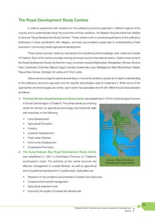The Royal Development Study Centres
         In order to experiment with variations on the sufficiency economy approach in different regions of the
country and to systematically study the outcomes of those variations, His Majesty King Bhumibol has initiated
to have six “Royal Development Study Centres.” These centers work on practical applications of the sufficiency
philosophy in close coordination with villagers, and have accumulated a great deal of understanding of best
practices in community-based agricultural development.

         These centers are also meant as mechanisms for transferring that knowledge, both inside and outside
of Thailand. Each of the centers provides training and study tours for international visitors. Visitors have come to
the Royal Development Study Centres from many countries including Afghanistan, Bangladesh, Bhutan, Burkina
Faso, Cambodia, Colombia, Djibouti, Egypt, Gambia, Guatemala, Laos, Madagascar, Mali, Mozambique, Nepal,
Papua New Guinea, Senegal, Sri Lanka and Timor-Leste.

         Visitors are encouraged to spend several days or more at the centers to acquire an in-depth understanding
of the sufficiency economy approach and the specific technologies used to implement it. While some of the
approaches and technologies are similar, each center has specialties that fit with different local characteristics
as follows:

1) The Khao Hin Sorn Royal Development Study Centre was established in 1979 in Chachoengsao Province
    in the flat central region of Thailand. The center serves as a training
    centre for farmers on agricultural technology and handicraft skills
    with emphasis on the following:

    •	   Land Development
    •	   Agricultural Education
    •	   Forestry
    •	   Livestock Development
    •	   Fresh water fisheries
    •	   Community Development
    •	   Cooperative Promotion
2) The Kung Krabaen Bay Royal Development Study Centre
    was established in 1981 in Chanthaburi Province on Thailand’s
                                                                                      Source: Office of the Royal
    southeastern coast. The activities at this center promote the
                                                                                     Development Projects Board
    effective management of coastal fisheries, as well as agricultural
    and occupational development in coastal areas. Specialties are:

    •	   Research on the problems and potential of coastal zone resources
    •	   Coastal environmental management
    •	   Agricultural extension work
    •	   Improving the quality of coastal and alluvial soils




                                                                                                                        33

                                                                                                                    1
                                                     Thailand’s Best Practices and Lessons Learned in Development
                                                                                                           Volume
 