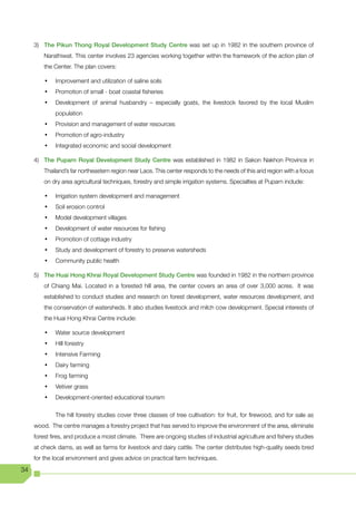 3) The Pikun Thong Royal Development Study Centre was set up in 1982 in the southern province of
         Narathiwat. This center involves 23 agencies working together within the framework of the action plan of
         the Center. The plan covers:

         •	   Improvement and utilization of saline soils
         •	   Promotion of small - boat coastal fisheries
         •	   Development of animal husbandry – especially goats, the livestock favored by the local Muslim
              population
         •	   Provision and management of water resources
         •	   Promotion of agro-industry
         •	   Integrated economic and social development

     4) The Puparn Royal Development Study Centre was established in 1982 in Sakon Nakhon Province in
         Thailand’s far northeastern region near Laos. This center responds to the needs of this arid region with a focus
         on dry area agricultural techniques, forestry and simple irrigation systems. Specialties at Puparn include:

         •	   Irrigation system development and management
         •	   Soil erosion control
         •	   Model development villages
         •	   Development of water resources for fishing
         •	   Promotion of cottage industry
         •	   Study and development of forestry to preserve watersheds
         •	   Community public health

     5) The Huai Hong Khrai Royal Development Study Centre was founded in 1982 in the northern province
         of Chiang Mai. Located in a forested hill area, the center covers an area of over 3,000 acres. It was
         established to conduct studies and research on forest development, water resources development, and
         the conservation of watersheds. It also studies livestock and milch cow development. Special interests of
         the Huai Hong Khrai Centre include:

         •	   Water source development
         •	   Hill forestry
         •	   Intensive Farming
         •	   Dairy farming
         •	   Frog farming
         •	   Vetiver grass
         •	   Development-oriented educational tourism

              The hill forestry studies cover three classes of tree cultivation: for fruit, for firewood, and for sale as
     wood. The centre manages a forestry project that has served to improve the environment of the area, eliminate
     forest fires, and produce a moist climate. There are ongoing studies of industrial agriculture and fishery studies
     at check dams, as well as farms for livestock and dairy cattle. The center distributes high-quality seeds bred
     for the local environment and gives advice on practical farm techniques.
34
 