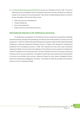 6) The Huai Sai Royal Development Study Centre was set up in Phetchaburi Province 1983. The center’s
    initial purpose was to rehabilitate, improve and preserve forests near the border with Myanmar, enabling an
    increase of soil moisture in the surrounding areas. It also served to resettle displaced persons coming into
    the area. Specialties of the Huai Sai Centre include:

    •	   Water resources and soil development
    •	   Forestry development
    •	   Community development
    •	   Quality of life and environmental improvement



International Interest in the Sufficiency Economy
         The development and application of the sufficiency economy philosophy has generated considerable
international interest, particularly among developing countries that share similar problems of rural and community
development. In 2004, the Thailand International Development Cooperation Agency (TICA) hosted the Ministerial
Conference on Alternative Development Sufficiency Economy Thailand, which attracted 54 ministerial level
participants from 29 developing countries. In 2006, TICA organized two study visits to give international
development officials a first-hand look at the application of the sufficiency economy approach to development.
At total of 54 officials from 29 countries took part in the visits. Participants came from as far away as Sudan and
Colombia and from as near as Cambodia. An evaluation of these study visits showed that they were beneficial
to the work of most officials. Some countries – Myanmar, Ethiopia, Sir Lanka, Vietnam, Bangladesh, Bhutan,
Burkina Faso, Mozambique, Madagascar, and Kenya – have started to include the principles of the sufficiency
economy in their own development plans.




                                                                                                                       35

                                                                                                                   1
                                                    Thailand’s Best Practices and Lessons Learned in Development
                                                                                                          Volume
 