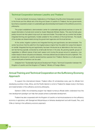 Technical Cooperation between Lesotho and Thailand

             To mark the Sixtieth Anniversary Celebrations of His Majesty King Bhumibol Adulyadej’s accession
        to the throne and the official visit of the King and Queen of Lesotho to Thailand, the two governments
        launched a cooperation project on sustainable agricultural development based on the sufficiency economy
        philosophy.

             The project established a demonstration center for sustainable agricultural practices on some 43
        square kilometers of private land owned by Queen Masenate Mohato Seeiso. This area formerly grew
        paddy rice and rain-fed upland crops such as maize and fodder. The project set up a center that studies
        integrated farming and agroforestry models suitable for the conditions of the local farmers. The results
        of the studies are disseminated among the government agencies and the local farmers.

              At the center, irrigation systems and integrated farming and agroforestry are demonstrated. The
        center has shown that the yield from the irrigated areas is higher than the yields from areas that depend
        on rainfall. Integrated farming and agroforestry has been introduced as an alternative to the mono-crop,
        rain-fed farming typically conducted by small-scale farmers in the area. By growing specific groups of
        vegetables on different pieces of land each season and moving the groups around in sequence, crop
        rotation leads to fewer soil pests and diseases, minimizes deficiencies and allows the soil to replenish. The
        project also introduced to Lesotho several bamboo species from Thailand. Bamboo is a multi-purpose
        crop and all parts of bamboo can be used.

            (Adapted from “Sustainable Agricultural Development Project, Technical Cooperation between the
        Kingdom of Lesotho and the Kingdom of Thailand,” Ministry of Foreign Affairs.)




     Annual Training and Technical Cooperation on the Sufficiency Economy
     Approach
             To support this international interest, Thailand offers 25 scholarships every year for officials from
     developing countries in Asia, Africa, and the Pacific Islands to come to Thailand for deeper study in the theory
     and implementation of the sufficiency economy philosophy.

             Started in 2006, the scholarship program has helped numerous officials better understand how this
     new development paradigm can help their people achieve sustainable development.

             Thailand has also cooperated with the Kingdom of Lesotho on technical assistance on the sufficiency
     economy in agriculture, with Senegal and Mozambique on fisheries development and with Kuwait, Peru, and
     Chile on training in the sufficiency economy approach.




36
 