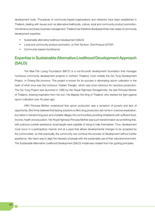 development tools. Thousands of community-based organizations and networks have been established in
     Thailand, dealing with issues such as alternative livelihoods, culture, local and community product promotion,
     microfinance and basic business management. Thailand has therefore developed three main areas of community
     development expertise:

         •	   Sustainable alternative livelihood development (SALD)
         •	   Local and community product promotion, or One Tambon, One Product (OTOP)
         •	   Community-based microfinance


     Expertise in Sustainable Alternative Livelihood Development Approach
     (SALD)
              The Mae Fah Luang Foundation (MFLF) is a not-for-profit development foundation that manages
     numerous community development projects in northern Thailand, most notably the Doi Tung Development
     Project in Chiang Rai province. This project is known for its success in eliminating opium cultivation in the
     heart of what once was the notorious ‘Golden Triangle.’ which was once notorious for narcotics production.
     The Doi Tung Project was launched in 1988 by Her Royal Highness Srinagarindra, the late Princess Mother
     of Thailand, drawing inspiration from her son, His Majesty the King of Thailand, who started the fight against
     opium cultivation over 40 years ago.

              HRH Princess Mother understood that opium production was a symptom of poverty and lack of
     opportunity. She firmly believed that lasting solutions to illicit drug production did not lie in coercive eradication,
     but rather in transforming poor and unstable villages into communities providing inhabitants with sufficient food,
     income, health and education. Her Royal Highness Princess Mother saw such transformation as something that,
     with judicious outside assistance, local people were capable of doing to help themselves. Thus, development
     must occur in a participatory manner and at a pace that allows developmental changes to be accepted by
     the communities, so that eventually, the community can continue the process of development without further
     assistance. Her vision was to align the interests of people with the sustainable use of their natural environment.
     The Sustainable Alternative Livelihood Development (SALD) model was created from her guiding principles.




40
 
