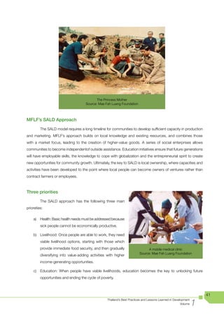 The Princess Mother
                                     Source: Mae Fah Luang Foundation



MFLF’s SALD Approach

         The SALD model requires a long timeline for communities to develop sufficient capacity in production
and marketing. MFLF’s approach builds on local knowledge and existing resources, and combines those
with a market focus, leading to the creation of higher-value goods. A series of social enterprises allows
communities to become independentof outside assistance. Education initiatives ensure that future generations
will have employable skills, the knowledge to cope with globalization and the entrepreneurial spirit to create
new opportunities for community growth. Ultimately, the key to SALD is local ownership, where capacities and
activities have been developed to the point where local people can become owners of ventures rather than
contract farmers or employees.



Three priorities

         The SALD approach has the following three main
prioreties:

    a)   Health: Basic health needs must be addressed because
         sick people cannot be economically productive.

    b) Livelihood: Once people are able to work, they need
         viable livelihood options, starting with those which
         provide immediate food security, and then gradually                    A mobile medical clinic
                                                                          Source: Mae Fah Luang Foundation
         diversifying into value-adding activities with higher
         income-generating opportunities.

    c)   Education: When people have viable livelihoods, education becomes the key to unlocking future
         opportunities and ending the cycle of poverty.



                                                                                                                      41

                                                                                                                  1
                                                   Thailand’s Best Practices and Lessons Learned in Development
                                                                                                         Volume
 