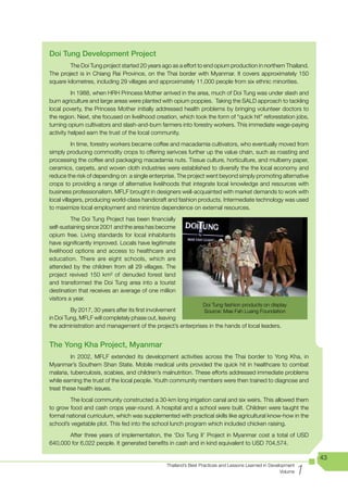 Doi Tung Development Project
        The Doi Tung project started 20 years ago as a effort to end opium production in northern Thailand.
The project is in Chiang Rai Province, on the Thai border with Myanmar. It covers approximately 150
square kilometres, including 29 villages and approximately 11,000 people from six ethnic minorities.
          In 1988, when HRH Princess Mother arrived in the area, much of Doi Tung was under slash and
burn agriculture and large areas were planted with opium poppies. Taking the SALD approach to tackling
local poverty, the Princess Mother initially addressed health problems by bringing volunteer doctors to
the region. Next, she focused on livelihood creation, which took the form of “quick hit” reforestation jobs,
turning opium cultivators and slash-and-burn farmers into forestry workers. This immediate wage-paying
activity helped earn the trust of the local community.
           In time, forestry workers became coffee and macadamia cultivators, who eventually moved from
simply producing commodity crops to offering serivces further up the value chain, such as roasting and
processing the coffee and packaging macadamia nuts. Tissue culture, horticulture, and mulberry paper,
ceramics, carpets, and woven cloth industries were established to diversify the the local economy and
reduce the risk of depending on a single enterprise. The project went beyond simply promoting alternative
crops to providing a range of alternative livelihoods that integrate local knowledge and resources with
business professionalism. MFLF brought in designers well-acquainted with market demands to work with
local villagers, producing world-class handicraft and fashion products. Intermediate technology was used
to maximize local employment and minimize dependence on external resources.
          The Doi Tung Project has been financially
self-sustaining since 2001 and the area has become
opium free. Living standards for local inhabitants
have significantly improved. Locals have legitimate
livelihood options and access to healthcare and
education. There are eight schools, which are
attended by the children from all 29 villages. The
project revived 150 km² of denuded forest land
and transformed the Doi Tung area into a tourist
destination that receives an average of one million
visitors a year.
                                                                   Doi Tung fashion products on display
         By 2017, 30 years after its first involvement       Source: Mae Fah Luang Foundation
in Doi Tung, MFLF will completely phase out, leaving
the administration and management of the project’s enterprises in the hands of local leaders.


The Yong Kha Project, Myanmar
	        In	 2002,	 MFLF	 extended	 its	 development	 activities	 across	 the	 Thai	 border	 to	 Yong	 Kha,	 in	
Myanmar’s Southern Shan State. Mobile medical units provided the quick hit in healthcare to combat
malaria, tuberculosis, scabies, and children’s malnutrition. These efforts addressed immediate problems
while	earning	the	trust	of	the	local	people.	Youth	community	members	were	then	trained	to	diagnose	and	
treat these health issues.
        The local community constructed a 30-km long irrigation canal and six weirs. This allowed them
to grow food and cash crops year-round. A hospital and a school were built. Children were taught the
formal national curriculum, which was supplemented with practical skills like agricultural know-how in the
school’s vegetable plot. This fed into the school lunch program which included chicken raising.
       After three years of implementation, the ‘Doi Tung II’ Project in Myanmar cost a total of USD
640,000 for 6,022 people. It generated benefits in cash and in kind equivalent to USD 704,574.

                                                                                                                     43

                                                                                                                 1
                                                  Thailand’s Best Practices and Lessons Learned in Development
                                                                                                        Volume
 