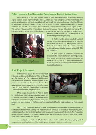 Balkh Livestock Rural Enterprise Development Project, Afghanistan
               In November 2006, MFLF, the Afghan Ministry for Rural Rehabilitation and Development and local
     Afghan partners began implementing the Balkh Livestock and Rural Enterprise Development Project. The
     project aims to achieve economic revival by creating an enabling environment for rural enterprise. It began
     by addressing the health of sheep in order to replenish the domestic population decimated from years
     of conflict and drought. A subscription-based veterinary service was provided by trained Afghan youths.
     This worked in tandem with a “sheep bank” designed to increase the rate of livestock ownership. The
     interaction among various groups—landless poor, sheep owners, and other members of local society—
                                                          increased dialogue within the community and helped
                                                          to rebuild a participatory citizenry.

                                                                   In the first year, the project provided vocational
                                                           training for 12 veterinary technicians. They reduced
                                                           the mortality rate of about 24,000 registered livestock
                                                           from 10 percent to below 3 percent, creating
                                                           additional income totalling approximately USD 548
                                                           per household.

                                                                   A pilot project is currently underway to
                                                           investigate the potential of a yarn-spinning project.
                                                           This would provide intermediate technology to
                    Vocational training                    village women in order to increase their productivity.
            Source: Mae Fah Luang Foundation
                                                           Eventually more value-added activities can be added
                                                           to boost local income.


     Aceh Project, Indonesia
               In November 2005, the Government of
     Indonesia and the United Nations Office on Drugs
     and Crime asked MFLF to implement a SALD project
     in Aceh Province, Indonesia, an area ravaged by 30
     years of civil conflict and the tsunami disaster. The
     objective was to double per capita income from less
     than USD 1 to at least USD 2 per day for approximately
     1.5 million impoverished people by 2012.

              MFLF began its activities in Aceh in 2006
     by introducing a malaria preparedness program for
                                                                Source: Mae Fah Luang Foundation
     Lamteuba. The program trained local representatives
     to help their own community fight malaria. Today, the
     program has been adopted by the Acehnese Provincial Health Office for implementation on the provincial
     level.

              In 2007, MFLF, the Sambinoe Foundation, and Indonesian government partners embarked on
     livelihood creation activities, working with the community in Lamteuba to reconstruct the irrigation system,
     establish agricultural demonstration plots, and introduce veterinary services for livestock. The Foundation
     has also extended assistance to Maheung village, which will become a demonstration station on irrigation,
     agriculture, livestock and public hygiene.

            A core objective of the ‘Aceh-SALD’ initiative is to revive the traditional ‘gotong royong’ spirit of
     cooperation among local communities, enabling them to improve their own livelihoods.

44
 