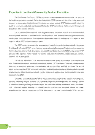 Expertise in Local and Community Product Promotion
             The One Tambon One Product (OTOP) program is a local entrepreneurship stimulus effort that supports
     the locally made products from each Thai tambon (subdistrict). OTOP is a means of strengthening the grass-root
     economy by encouraging collaboration with the public and private sectors. OTOP has successfully raised the
     quality of community products to standards certified by the OTOP committee at the Community Development
     Department of the Ministry of Interior.

             OTOP is based on the idea that each village has at least one native product or tourism destination
     that can provide the basis for a small business. OTOP products often reflect local knowledge that has been
     passed down through generations. The project has become a key source of extra income for local people, with
     products sold at OTOP outlets across the country.

             The OTOP project is modeled after a Japanese concept of community development policy, known as
     One Village One Product (OVOP), which has been widely replicated all over Japan. Thailand received assistance
     from the Japanese External Trade Organization to support Thailand’s development of OTOP and promote OTOP
     products in the Japanese market in 2002. The targeted products included textiles, wooden products, baskets,
     ceramics and mulberry paper.

             The two key elements in OTOP are entrepreneurs and high quality products from local materials and
     skills. The first important step is to survey and register qualified OTOP producers. These are categorized into
     three groups: community enterprises, community level sole proprietorships, and SME producers. The second
     step is product selection. OTOP products should reflect local traditional knowledge, and their production should
     employ inherited skills and use raw materials from the local area. In addition, local tourist destinations can also
     be classified as OTOP.

             One of the special features of OTOP is the government’s oversight of the project’s marketing side,
     providing advertising budgets to market OTOP products, organizing marketing events, and creating a system
     of information exchange among producers, buyers and consumers through a website at www.ThaiTambon.
     com. Government support, including 1,500 million baht in 2001 and another 460 million baht for 2003-2006,
     as well as loans at cheaper interest rates for OTOP entrepreneurs, has been a major factor in OTOP’s success.




46
 