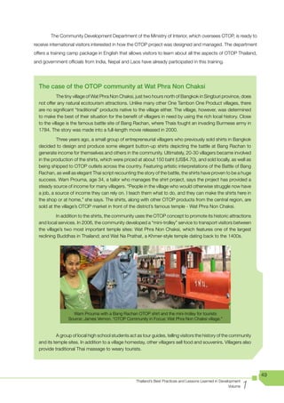 The Community Development Department of the Ministry of Interior, which oversees OTOP, is ready to
receive international visitors interested in how the OTOP project was designed and managed. The department
offers a training camp package in English that allows visitors to learn about all the aspects of OTOP Thailand,
and government officials from India, Nepal and Laos have already participated in this training.




  The case of the OTOP community at Wat Phra Non Chaksi
            The tiny village of Wat Phra Non Chaksi, just two hours north of Bangkok in Singburi province, does
  not offer any natural ecotourism attractions. Unlike many other One Tambon One Product villages, there
  are no significant “traditional” products native to the village either. The village, however, was determined
  to make the best of their situation for the benefit of villagers in need by using the rich local history. Close
  to the village is the famous battle site of Bang Rachan, where Thais fought an invading Burmese army in
  1784. The story was made into a full-length movie released in 2000.

           Three years ago, a small group of entrepreneurial villagers who previously sold shirts in Bangkok
  decided to design and produce some elegant button-up shirts depicting the battle at Bang Rachan to
  generate income for themselves and others in the community. Ultimately, 20-30 villagers became involved
  in the production of the shirts, which were priced at about 150 baht (US$4.70), and sold locally, as well as
  being shipped to OTOP outlets across the country. Featuring artistic interpretations of the Battle of Bang
  Rachan, as well as elegant Thai script recounting the story of the battle, the shirts have proven to be a huge
  success. Wam Prouma, age 34, a tailor who manages the shirt project, says the project has provided a
  steady source of income for many villagers. “People in the village who would otherwise struggle now have
  a job, a source of income they can rely on. I teach them what to do, and they can make the shirts here in
  the shop or at home,” she says. The shirts, along with other OTOP products from the central region, are
  sold at the village’s OTOP market in front of the district’s famous temple - Wat Phra Non Chaksi.

            In addition to the shirts, the community uses the OTOP concept to promote its historic attractions
  and local services. In 2006, the community developed a “mini-trolley” service to transport visitors between
  the village’s two most important temple sites: Wat Phra Non Chaksi, which features one of the largest
  reclining Buddhas in Thailand; and Wat Na Prathat, a Khmer-style temple dating back to the 1400s.




                   Wam Prouma with a Bang Rachan OTOP shirt and the mini-trolley for tourists
                 Source: James Vernon. “OTOP Community in Focus: Wat Phra Non Chaksi village,”


           A group of local high school students act as tour guides, telling visitors the history of the community
  and its temple sites. In addition to a village homestay, other villagers sell food and souvenirs. Villagers also
  provide traditional Thai massage to weary tourists.




                                                                                                                        49

                                                                                                                    1
                                                     Thailand’s Best Practices and Lessons Learned in Development
                                                                                                           Volume
 